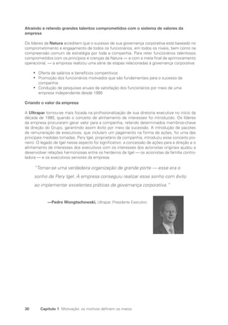 30 Capítulo 1 Motivação: os motivos definem os meios
Atraindo e retendo grandes talentos comprometidos com o sistema de valores da
empresa
Os líderes da Natura acreditam que o sucesso de sua governança corporativa está baseado no
comprometimento e engajamento de todos os funcionários, em todos os níveis, bem como na
compreensão comum da estratégia por toda a companhia. Para reter funcionários talentosos
comprometidos com os princípios e crenças da Natura — e com a meta final de aprimoramento
operacional, — a empresa realizou uma série de etapas relacionadas à governança corporativa:
Oferta de salários e benefícios competitivos
•
•
Promoção dos funcionários motivados que são fundamentais para o sucesso da
•
•
­
companhia
Condução de pesquisas anuais de satisfação dos funcionários por meio de uma
•
•
­
empresa independente desde 1995
Criando o valor da empresa
A Ultrapar tornou-se mais focada na profissionalização de sua diretoria executiva no início da
década de 1980, quando o conceito de alinhamento de interesses foi introduzido. Os líderes
da empresa procuraram gerar valor para a companhia, retendo determinados membros-chave
da direção do Grupo, garantindo assim êxito por meio da sucessão. A introdução de pacotes
de remuneração de executivos, que incluíam um pagamento na forma de ações, foi uma das
principais medidas tomadas. Pery Igel, proprietário da companhia, introduziu esse conceito pio-
neiro. O legado de Igel nesse aspecto foi significativo: a concessão de ações para a direção e o
alinhamento de interesses dos executivos com os interesses dos acionistas originais ajudou a
desenvolver relações harmoniosas entre os herdeiros de Igel — os acionistas da família contro-
ladora — e os executivos seniores da empresa.
“Tornar-se uma verdadeira organização de grande porte — esse era o
sonho de Pery Igel. A empresa conseguiu realizar esse sonho com êxito
ao implementar excelentes práticas de governança corporativa.”
—Pedro Wongtschowski, Ultrapar, Presidente Executivo
Portuguese Practical Guide.indd 30 3/15/10 3:58:17 PM
 