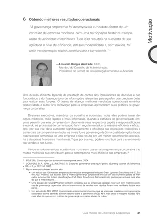 31
Motivação
Guia Prático de Governança Corporativa
6 Obtendo melhores resultados operacionais
“A governança corporativa foi desenvolvida e moldada dentro de um
contexto da empresa moderna, com uma participação bastante transpa-
rente de acionistas minoritários. Tudo isso resultou no aumento de sua
agilidade e nível de eficiência, em sua modernidade e, sem dúvida, foi
uma transformação muito benéfica para a companhia.”16
—Eduardo Borges Andrade, CCR,
Membro do Conselho de Administração,
Presidente do Comitê de Governança Corporativa e Acionista
Uma direção eficiente depende da prestação de contas dos formuladores de decisões e dos
funcionários e do fluxo oportuno de informações relevantes para aqueles que precisam delas
para realizar suas funções. O desejo de alcançar melhores resultados operacionais e melhor
produtividade é outra forte motivação para as empresas aprimorarem suas práticas de gover-
nança corporativa.
Diretores executivos, membros do conselho e acionistas, todos eles podem tomar de-
cisões melhores, mais rápidas e mais informadas, quando a estrutura de governança da em-
presa permitir que eles compreendam claramente seus respectivos papéis e responsabilidades
e quando os processos de comunicação forem regulamentados de maneira eficiente e eficaz.
Isso, por sua vez, deve aumentar significativamente a eficiência das operações financeiras e
comerciais da companhia em todos os níveis. Uma governança de ótima qualidade agiliza todos
os processos comerciais de uma empresa e isso resulta em um melhor desempenho operacio-
nal e despesas financeiras mais baixas,17
que, por sua vez, podem contribuir para o crescimento
das vendas e dos lucros.
Vários estudos empíricos acadêmicos mostraram que uma boa governança corporativa traz
muitas melhorias que contribuem para o desempenho mais eficiente das empresas.18
16
BOVESPA. Como e por que tornar-se uma empresa aberta. 2004.
17
GOMPERS, P. A.; ISHII, J. L.; METRICK, A. Corporate governance and equity prices. Quarterly Journal of Economics,
v. 118, n. 1, p. 107-155, 2003.
18
Alguns exemplos desses estudos são:
• 
Um estudo das 100 maiores empresas de mercados emergentes feito pela Credit Lyonnais Securities Asia (CLSA)
em 2001 mostrou que aquelas com a melhor governança corporativa em cada um dos inúmeros países de mer-
cados emergentes tinham classificações EVA (Valor Econômico Adicionado) oito pontos percentuais mais altas
do que a média do país.
• 
Uma equipe da Harvard/Wharton também constatou que as empresas baseadas nos EUA com melhores práti-
cas de governança corporativa têm um crescimento de vendas mais rápido e foram mais rentáveis do que seus
pares.
• 
Um estudo do ABN AMRO (mencionado anteriormente) mostrou que as empresas brasileiras com governança
corporativa acima da média tiveram retorno sobre o patrimônio (ROE) 45% mais altos e margens líquidas 76%
mais altas do que as com práticas de governança corporativa abaixo da média.
Portuguese Practical Guide.indd 31 3/15/10 3:58:17 PM
 