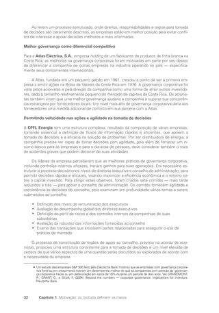32 Capítulo 1 Motivação: os motivos definem os meios
Ao terem um processo estruturado, onde direitos, responsabilidades e regras para tomada
de decisões são claramente descritos, as empresas estão em melhor posição para evitar confli-
tos de interesse e apoiar decisões melhores e mais informadas.
Melhor governança como diferencial competitivo
Para a Atlas Eléctrica, S.A., empresa holding de um fabricante de produtos de linha branca na
Costa Rica, as melhorias na governança corporativa foram motivadas em parte por seu desejo
de diferenciar a companhia de outras empresas na indústria operando no país — especifica-
mente seus concorrentes internacionais.
A Atlas, fundada em um pequeno galpão em 1961, cresceu a ponto de ser a primeira em-
presa a emitir ações na Bolsa de Valores da Costa Rica em 1976. A governança corporativa foi
vista pelos acionistas e pela direção da companhia como uma forma de atrair outros investido-
res, dado o tamanho relativamente pequeno do mercado de capitais da Costa Rica. Os acionis-
tas também viram que uma melhor governança ajudaria a companhia a superar sua concorrên-
cia estrangeira por fornecedores locais. Um nível mais alto de governança corporativa daria aos
fornecedores uma medida adicional de conforto em sua parceria com a Atlas.
Permitindo velocidade nas ações e agilidade na tomada de decisões
A CPFL Energia tem uma estrutura complexa, resultado da composição de várias empresas,
tornando essencial a definição de fluxos de informação rápidos e eficientes, que apoiem a
tomada de decisões e a eficácia na solução de problemas. Por ser distribuidora de energia, a
companhia precisa ser capaz de tomar decisões com agilidade, pois além de fornecer um in-
sumo básico para as empresas e para o dia-a-dia de pessoas, deve considerar também o risco
de acidentes graves que podem decorrer de suas atividades.
Os líderes da empresa perceberam que as melhores práticas de governança corporativa,
incluindo controles internos eficazes, trariam ganhos para suas operações. Era necessário es-
truturar o processo decisórionos níveis de diretoria executiva e conselho de administração, para
permitir decisões rápidas e eficazes, visando maximizar a eficiência econômica e o retorno so-
bre o capital investido. Para atingir estes objetivos, foram criados sete comitês — mais tarde
reduzidos a três — para apoiar o conselho de administração. Os comitês fornecem agilidade e
consistência às decisões do conselho, pois examinam em profundidade vários temas a serem
submetidos ao conselho:
Definição dos níveis de remuneração dos executivos
•
•
Avaliação do desempenho global dos diretores executivos
•
•
Definição do perfil de riscos e dos controles internos da companhiae de suas
•
•
­
subsidiárias
Avaliação da robustez das informações fornecidas ao conselho
•
•
Exame das transações que envolvem partes relacionadas para assegurar o uso de
•
•
práticas de mercado
O processo de constituição de órgãos de apoio ao conselho, previsto no acordo de acio-
nistas, propiciou uma estrutura consistente para a tomada de decisões e um nível elevado de
certeza de que vários aspectos de uma questão serão discutidos ou explorados de acordo com
a necessidade da empresa.
• 
Um estudo das empresas SP 500 feito pelo Deutsche Bank mostrou que as empresas com governança corpora-
tiva forte ou em crescimento tiveram um desempenho melhor do que as companhias com práticas de governan-
ça corporativa fracas ou em deterioração em cerca de 19% durante um período de dois anos. Ver GRANDMONT,
R., GRANT, G., e SILVA, F. (2004). Beyond the numbers — corporate governance: implications for investors.
Deutsche Bank.
Portuguese Practical Guide.indd 32 3/15/10 3:58:17 PM
 