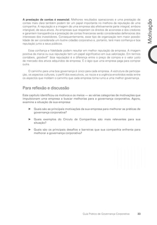 33
Motivação
Guia Prático de Governança Corporativa
A prestação de contas é essencial. Melhores resultados operacionais e uma prestação de
contas mais clara também podem ter um papel importante no melhora da reputação de uma
companhia. A reputação e a imagem de uma empresa são efetivamente parte integral, embora
intangível, de seus ativos. As empresas que respeitam os direitos de acionistas e dos credores
e garantem transparência e prestação de contas financeiras serão consideradas defensoras dos
interesses dos investidores. Consequentemente, esse tipo de organização tem maior possibi-
lidade de ser considerada um ilustre cidadão corporativo e, portanto, terá mais confiança e boa
reputação junto a seus públicos.
Essa confiança e fidelidade podem resultar em melhor reputação da empresa. A imagem
positiva da marca ou sua reputação tem um papel significativo em sua valorização. Em termos
contábeis, goodwill” (boa reputação) é a diferença entre o preço de compra e o valor justo
de mercado dos ativos adquiridos da empresa. É o ágio que uma empresa paga para comprar
outra.
O caminho para uma boa governança é único para cada empresa. A estrutura de participa-
ção, os aspectos culturais, o perfil dos executivos, os riscos e a urgência envolvidos estão entre
os aspectos que moldam o caminho que cada empresa toma rumo a uma melhor governança.
Para reflexão e discussão
Este capítulo identificou os motivos e os meios — as várias categorias de motivações que
impulsionam uma empresa a buscar melhorias para a governança corporativa. Agora,
examine a situação de sua empresa:
Quais são as principais motivações da sua empresa para melhorar as práticas de
➤
➤
governança corporativa?
Quais exemplos do Círculo de Companhias são mais relevantes para sua
➤
➤
situação?
Quais são os principais desafios e barreiras que sua companhia enfrenta para
➤
➤
melhorar a governança corporativa?
Portuguese Practical Guide.indd 33 3/15/10 3:58:18 PM
 