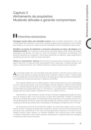 37
Alinhamento
de
propósitos
Guia Prático de Governança Corporativa
Capítulo 2
Alinhamento de propósitos:
Mudando atitudes e gerando compromisso
PRINCIPAIS MENSAGENS
Conseguir acordo sobre uma estratégia comum. Após os líderes identificarem uma visão
compartilhada das melhorias na estrutura e práticas de governança corporativa, tome medidas
para chegar a um acordo com todas as partes interessadas sobre a estratégia de governança.
Identificar os pontos de resistência e comunicar claramente as metas, abordagens e re-
sultados previstos. As mudanças na governança corporativa podem afetar todos que estejam
associados à companhia, em todos os níveis de hierarquia. Certifique-se de identificar uma
possível resistência às mudanças e comunique claramente os objetivos, ações específicas e
resultados previstos de modo que todos participem.
Utilizar os “promotores” internos. Os promotores da governança corporativa podem ter um
papel importante no tratamento das preocupações reais e potenciais, mudando atitudes e ge-
rando o comprometimento com melhores políticas e práticas de governança corporativa.
As empresas podem ter uma motivação clara para escolher o caminho que as levará a me-
lhorar suas políticas e práticas de governança corporativa. Mesmo assim, a maioria delas
enfrenta obstáculos no alinhamento da visão e compreensão de todas as partes interessadas e
na mudança de atitudes para alcançar os objetivos escolhidos.
Este capítulo detalha como os líderes podem mudar atitudes dentro de suas organizações
ao criar o impulso para adotar uma nova abordagem de fazer negócios e liderar suas empresas
rumo a melhores práticas de governança corporativa. Os principais atores nesse processo de
transformação são apresentados aqui: os “promotores”, que perseveram e inspiram os outros,
assegurando que todos estejam trabalhando rumo a um objetivo comum.
Naturalmente, mudar atitudes e sacudir crenças e práticas arraigadas para ajudar as empre-
sas a ter sucesso requer muito mais do que um plano bem desenhado. Também é necessário
estimular a vontade das pessoas. Uma boa governança corporativa é um processo, tanto em ter-
mos de definição de estruturas, quanto de implementação de melhores práticas. Isso requer uma
mudança de atitude que precisa estar internalizada na estratégia da companhia como um todo.
As empresas do Círculo de Companhias relatam que assumiram alguns riscos no início,
quando fizeram mudanças de governança corporativa, porque não havia nenhuma garantia de
que aquilo tudo compensaria e nem que uma boa governança realmente se tornaria uma es-
tratégia vitoriosa. Neste capítulo, os membros detalham seus esforços para mudar atitudes
e crenças e descrevem como esses esforços compensaram, proporcionando-lhes vantagens
competitivas sobre outras empresas.
Portuguese Practical Guide.indd 37 3/15/10 3:58:19 PM
 