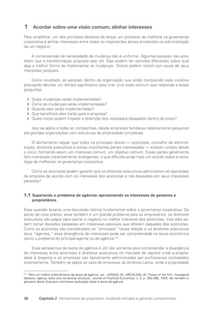38 Capítulo 2 Alinhamento de propósitos: mudando atitudes e gerando compromisso
1 Acordar sobre uma visão comum; alinhar interesses
Para simplificar: um dos principais desafios de lançar um processo de melhoria na governança
corporativa é alinhar interesses entre todos os importantes atores envolvidos na administração
de um negócio.
A compreensão da necessidade de mudança não é uniforme. Algumas pessoas não acre-
ditam que a transformação proposta seja útil. Elas podem ter opiniões diferentes sobre qual
seja a melhor forma de implementar as mudanças. Outras podem resistir por causa de seus
interesses pessoais.
Como resultado, as pessoas dentro da organização que estão conduzindo esta iniciativa
precisarão devotar um tempo significativo para criar uma visão comum que responda a essas
perguntas:
Quais mudanças serão implementadas?
f
f
Como as mudanças serão implementadas?
f
f
Quando elas serão implementadas?
f
f
Que benefícios elas trarão para a empresa?
f
f
Quais riscos podem impedir a obtenção dos resultados desejados dentro do prazo?
f
f
Isso se aplica a todas as companhias, desde empresas familiares relativamente pequenas
até grandes organizações com estruturas de propriedade complexas.
O alinhamento requer que todos os principais atores — acionistas, conselho de adminis-
tração, diretores executivos e outras importantes partes interessadas — estejam unidos desde
o início, formando assim um interesse comum, um objetivo comum. Essas partes geralmente
têm interesses inerentemente divergentes, o que dificulta ainda mais um acordo sobre a estra-
tégia de melhorias na governança corporativa.
Como os acionistas podem garantir que os diretores executivos administrem as operações
da empresa de acordo com os interesses dos acionistas e não baseados em seus interesses
pessoais?
1.1 Superando o problema de agência: aproximando os interesses de gestores e
proprietários
Essa questão levanta uma discussão teórica fundamental sobre a governança corporativa. Do
ponto de vista prático, esse também é um grande problema para os empresários: os diretores
executivos são pagos para operar o negócio no melhor interesse dos acionistas, mas eles po-
dem tomar decisões baseadas em interesses pessoais que diferem daqueles dos acionistas.
Como os acionistas são considerados os “principais” nessa relação e os diretores executivos
seus “agentes,” essa divergência de interesses pode ser compreendida na teoria econômica
como o problema do principal-agente ou de agência.19
Essa perspectiva da teoria da agência é útil não somente para compreender a divergência
de interesses entre acionistas e diretores executivos no mercado de capitais onde a proprie-
dade é dispersa e as empresas são tipicamente administradas por profissionais contratados
externamente. Também se aplica ao caso de empresas da América Latina, onde a propriedade
19
Para um melhor entendimento da teoria de agência, ver : JENSEN, M.; MECKLING, W. Theory of the firm: managerial
behavior, agency costs and ownership structure. Journal of Financial Economics, v. 3, p. 305–360, 1976. Ver também o
glossário deste Guia para uma breve explicação sobre a teoria de agência.
Portuguese Practical Guide.indd 38 3/15/10 3:58:19 PM
 
