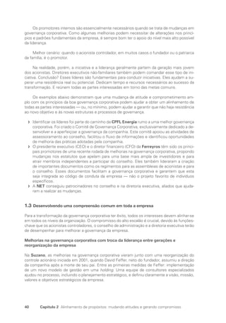 40 Capítulo 2 Alinhamento de propósitos: mudando atitudes e gerando compromisso
Os promotores internos são essencialmente necessários quando se trata de mudanças em
governança corporativa. Como algumas melhorias podem necessitar de alterações nos princí-
pios e padrões fundamentais da empresa, é sempre bom ter o apoio do nível mais alto possível
da liderança.
Melhor cenário: quando o acionista controlador, em muitos casos o fundador ou o patriarca
da família, é o promotor.
Na realidade, porém, a iniciativa e a liderança geralmente partem da geração mais jovem
dos acionistas. Diretores executivos não-familiares também podem comandar esse tipo de ini-
ciativa. Conclusão? Esses líderes são fundamentais para conduzir iniciativas. Eles ajudam a su-
perar uma resistência real ou potencial. Dedicam tempo e recursos necessários ao sucesso da
transformação. E reúnem todas as partes interessadas em torno das metas comuns.
Os exemplos abaixo demonstram que uma mudança de atitude e comprometimento am-
plo com os princípios da boa governança corporativa podem ajudar a obter um alinhamento de
todas as partes interessadas — ou, no mínimo, podem ajudar a garantir que não haja resistência
ao novo objetivo e às novas estruturas e processos de governança.
Identificar os líderes foi parte do caminho da
f
f CPFL Energia rumo a uma melhor governança
corporativa. Foi criado o Comitê de Governança Corporativa, exclusivamente dedicado a de-
senvolver e a aperfeiçoar a governança da companhia. Este comitê apoiou as atividades de
assessoramento ao conselho, facilitou o fluxo de informações e identificou oportunidades
de melhoria das práticas adotadas pela companhia.
O presidente executivo (CEO) e o diretor financeiro (CFO) da
f
f Ferreyros têm sido os princi-
pais promotores de uma recente rodada de melhorias na governança corporativa, propondo
mudanças nos estatutos que apelam para uma base mais ampla de investidores e para
atrair membros independentes a participar do conselho. Eles também lideraram a criação
de importantes documentos como os regimentos para as assembleias de acionistas e para
o conselho. Esses documentos facilitam a governança corporativa e garantem que esta
seja integrada ao código de conduta da empresa — não o projeto favorito de indivíduos
específicos.
A
f
f NET conseguiu patrocinadores no conselho e na diretoria executiva, aliados que ajuda-
ram a realizar as mudanças.
1.3 Desenvolvendo uma compreensão comum em toda a empresa
Para a transformação da governança corporativa ter êxito, todos os interesses devem alinhar-se
em todos os níveis da organização. O compromisso do alto escalão é crucial, devido às funções-
chave que os acionistas controladores, o conselho de administração e a diretoria executiva terão
de desempenhar para melhorar a governança da empresa.
Melhorias na governança corporativa com troca da liderança entre gerações e
reorganização da empresa
Na Suzano, as melhorias na governança corporativa vieram junto com uma reorganização do
controle acionário iniciada em 2001, quando David Feffer, neto do fundador, assumiu a direção
da companhia após a morte de seu pai. Entre as primeiras medidas de Feffer: implementação
de um novo modelo de gestão em uma holding. Uma equipe de consultores especializados
ajudou no processo, incluindo o planejamento estratégico, e definiu claramente a visão, missão,
valores e objetivos estratégicos da empresa.
Portuguese Practical Guide.indd 40 3/15/10 3:58:20 PM
 