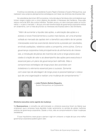 41
Alinhamento
de
propósitos
Guia Prático de Governança Corporativa
O esforço se estendeu às subsidiárias Suzano Papel e Celulose e Suzano Petroquímica, que
realizaram seus próprios planejamentos estratégicos com base nas diretrizes da empresa-mãe.
As subsidiárias demitiram 80 funcionários, incluindo alguns familiares dos controladores que
tinham cargos criados com o único objetivo de atender a interesses dos herdeiros. Essa ação
reduziu cerca de 30% dos custos indiretos. Também enviou um claro sinal para todos os funcio-
nários — e para o mercado — de que uma real transformação da governança corporativa estava
em andamento, com a meta de priorizar os interesses da empresa sobre o dos familiares.
“Além de aumentar a liquidez das ações, a valorização das ações e o
acesso a novos financiamentos a custos mais baixos, ser uma empresa
voltada ao mercado de capitais tem o benefício secundário de ter partes
interessadas externas exercitando diariamente a pressão por resultados,
emitindo avaliações, relatórios sobre a companhia, entre outros. Como a
governança corporativa trata principalmente do alinhamento de interes-
ses, a introdução de planos de incentivo de curto e longo prazos asso-
ciados à criação de valor e ao desempenho das ações para executivos é
essencial para um plano de governança bem definido. Mas o
compromisso estratégico de longo prazo dos acionistas con-
troladores é o elemento essencial para o sucesso. Somente
com esse tipo de abordagem de longo prazo é possível balançar o status
quo de uma organização e realizar uma mudança de comportamento.”
—João Pinheiro Batista Nogueira,
Suzano Petroquímica, ex-Copresidente
Diretoria executiva como agente da mudança
Na Buenaventura, o conselho de administração e a diretoria executiva foram os líderes que
sinalizaram que a empresa havia decidido mudar seriamente no sentido de adotar melhores
práticas de governança corporativa. Desde o início, eles se comprometeram a fazer mudanças
verdadeiras.
O que impulsionou esse grupo a pensar e agir em uníssono: a noção de que uma melhor
governança corporativa poderia gerar valor.
Portuguese Practical Guide.indd 41 3/15/10 3:58:20 PM
 