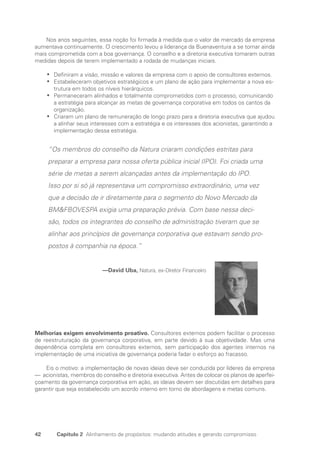 42 Capítulo 2 Alinhamento de propósitos: mudando atitudes e gerando compromisso
Nos anos seguintes, essa noção foi firmada à medida que o valor de mercado da empresa
aumentava continuamente. O crescimento levou a liderança da Buenaventura a se tornar ainda
mais comprometida com a boa governança. O conselho e a diretoria executiva tomaram outras
medidas depois de terem implementado a rodada de mudanças iniciais.
Definiram a visão, missão e valores da empresa com o apoio de consultores externos.
•
•
Estabeleceram objetivos estratégicos e um plano de ação para implementar a nova es-
•
•
trutura em todos os níveis hierárquicos.
Permaneceram alinhados e totalmente comprometidos com o processo, comunicando
•
•
a estratégia para alcançar as metas de governança corporativa em todos os cantos da
organização.
Criaram um plano de remuneração de longo prazo para a diretoria executiva que ajudou
•
•
a alinhar seus interesses com a estratégia e os interesses dos acionistas, garantindo a
implementação dessa estratégia.
“Os membros do conselho da Natura criaram condições estritas para
preparar a empresa para nossa oferta pública inicial (IPO). Foi criada uma
série de metas a serem alcançadas antes da implementação do IPO.
Isso por si só já representava um compromisso extraordinário, uma vez
que a decisão de ir diretamente para o segmento do Novo Mercado da
BMFBOVESPA exigia uma preparação prévia. Com base nessa deci-
são, todos os integrantes do conselho de administração tiveram que se
alinhar aos princípios de governança corporativa que estavam sendo pro-
postos à companhia na época.”
—David Uba, Natura, ex-Diretor Financeiro
Melhorias exigem envolvimento proativo. Consultores externos podem facilitar o processo
de reestruturação da governança corporativa, em parte devido à sua objetividade. Mas uma
dependência completa em consultores externos, sem participação dos agentes internos na
implementação de uma iniciativa de governança poderia fadar o esforço ao fracasso.
Eis o motivo: a implementação de novas ideias deve ser conduzida por líderes da empresa
— acionistas, membros do conselho e diretoria executiva. Antes de colocar os planos de aperfei-
çoamento da governança corporativa em ação, as ideias devem ser discutidas em detalhes para
garantir que seja estabelecido um acordo interno em torno de abordagens e metas comuns.
Portuguese Practical Guide.indd 42 3/15/10 3:58:20 PM
 
