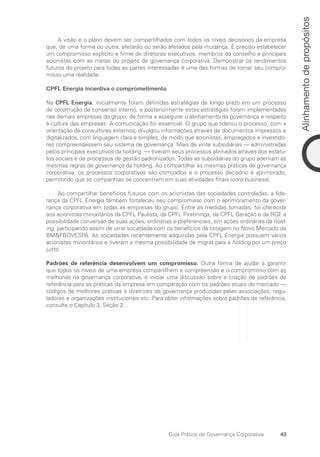 43
Alinhamento
de
propósitos
Guia Prático de Governança Corporativa
A visão e o plano devem ser compartilhados com todos os níveis decisórios da empresa
que, de uma forma ou outra, afetarão ou serão afetados pela mudança. É preciso estabelecer
um compromisso explícito e firme de diretores executivos, membros do conselho e principais
acionistas com as metas do projeto de governança corporativa. Demonstrar os rendimentos
futuros do projeto para todas as partes interessadas é uma das formas de tornar seu compro-
misso uma realidade.
CPFL Energia incentiva o comprometimento
Na CPFL Energia, inicialmente foram definidas estratégias de longo prazo em um processo
de construção de consenso interno, e posteriormente estas estratégias foram implementadas
nas demais empresas do grupo, de forma a assegurar o alinhamento da governança e respeito
à cultura das empresas. A comunicação foi essencial. O grupo que liderou o processo, com a
orientação de consultores externos, divulgou informações através de documentos impressos e
digitalizados, com linguagem clara e simples, de modo que acionistas, empregados e investido-
res compreendessem seu sistema de governança. Mais de vinte subsidiárias — administradas
pelos principais executivos da holding — tiveram seus processos alinhados através dos estatu-
tos sociais e de processos de gestão padronizados. Todas as subsidiárias do grupo aderiram às
mesmas regras de governança da holding. Ao compartilhar as mesmas práticas de governança
corporativa, os processos corporativos são otimizados e o processo decisório é aprimorado,
permitindo que as companhias se concentrem em suas atividades finais (core business).
Ao compartilhar benefícios futuros com os acionistas das sociedades controladas, a lide-
rança da CPFL Energia também fortaleceu seu compromisso com o aprimoramento da gover-
nança corporativa em todas as empresas do grupo. Entre as medidas tomadas, foi oferecida
aos acionistas minoritários da CPFL Paulista, da CPFL Piratininga, da CPFL Geração e da RGE a
possibilidade conversão de suas ações, ordinárias e preferenciais, em ações ordinárias da hold­
ing, participando assim de uma sociedade com os benefícios da listagem no Novo Mercado da
BMFBOVESPA. As sociedades recentemente adquiridas pela CPFL Energia possuem vários
acionistas minoritários e tiveram a mesma possibilidade de migrar para a holding por um preço
justo.
Padrões de referência desenvolvem um compromisso. Outra forma de ajudar a garantir
que todos os níveis de uma empresa compartilhem a compreensão e o compromisso com as
melhorias na governança corporativa, é iniciar uma discussão sobre a criação de padrões de
referência para as práticas da empresa em comparação com os padrões atuais do mercado —
códigos de melhores práticas e diretrizes de governança produzidas pelas associações, regu-
ladores e organizações institucionais etc. Para obter informações sobre padrões de referência,
consulte o Capítulo 3, Seção 2.
Portuguese Practical Guide.indd 43 3/15/10 3:58:20 PM
 