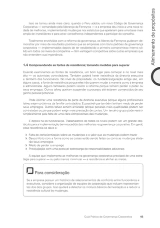 45
Alinhamento
de
propósitos
Guia Prático de Governança Corporativa
Isso se tornou ainda mais claro, quando o Peru adotou um novo Código de Governança
Corporativa — comandado pela liderança da Ferreyros — e a empresa deu início a uma nova ro-
dada de melhorias, implementando mudanças nos estatutos que apelariam para uma base mais
ampla de investidores e para atrair conselheiros independentes a participar do conselho.
Totalmente envolvidos com a reforma da governança, os líderes da Ferreyros puderam de-
monstrar por meio de resultados positivos que as empresas com bons padrões de governança
corporativa — implementados depois de ter estabelecido o primeiro compromisso interno só-
lido em todos os níveis da companhia — têm vantagem competitiva sobre outras empresas que
não entendem sua importância.
1.4 Compreendendo as fontes de resistência; tomando medidas para superar
Quando examinamos as fontes de resistência, um bom lugar para começar é no nível mais
alto — os acionistas controladores. Também poderá haver resistência da diretoria executiva
e também dos funcionários. No nível da propriedade, os fundadores/geração antiga são, em
alguns casos, a fonte de resistência porque eles não querem mudar a maneira como a empresa
é administrada. Alguns familiares podem resistir à reforma porque temem perder o poder ou
seus empregos. Outros talvez queiram suspender o processo até estarem convencidos de seu
ganho pessoal potencial.
Pode ocorrer uma resistência da parte da diretoria executiva porque alguns profissionais
talvez sejam próximos da família controladora. É possível que também tenham medo de perder
seus empregos. Outros talvez achem arriscado porque pessoas mais qualificadas podem ser
contratadas ou porque podem exigir mais prestação de contas. Um terceiro grupo pode resistir
simplesmente pela falta de uma clara compreensão das mudanças.
E depois há os funcionários. Trabalhadores de todos os níveis podem ser um grande obs­
táculo para a implementação bem-sucedida das melhorias na governança corporativa. Em geral,
essa resistência se deve a:
Falta de conscientização sobre as mudanças e o valor que as mudanças podem trazer
f
f
Desconforto com a forma como as coisas estão sendo feitas ou como as mudanças afeta-
f
f
rão seus empregos
Medo de perder o emprego
f
f
Preocupação com uma possível sobrecarga de responsabilidades adicionais
f
f
A equipe que implementa as melhorias na governança corporativa precisará de uma estra-
tégia para superar — ou pelo menos minimizar — a resistência e alinhar as metas.
Para consideração
Se a empresa possuir um histórico de relacionamentos de confronto entre funcionários e
executivos, considere a organização de equipes de cooperação que incluam representan-
tes dos dois grupos. Isso ajudará a detectar os motivos básicos de hesitação e a reduzir a
resistência cultural às mudanças.
Portuguese Practical Guide.indd 45 3/15/10 3:58:21 PM
 