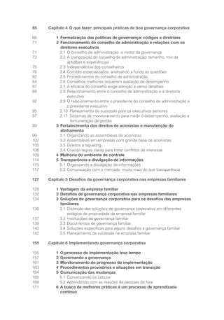 65 Capítulo 4 O que fazer: principais práticas de boa governança corporativa
66 1 Formalização das políticas de governança: códigos e diretrizes
71 2	
Funcionamento do conselho de administração e relações com os
diretores executivos
71		 2.1 O conselho de administração: o motor da governança
73		 2.2	
A composição do conselho de administração: tamanho, mix de
aptidões e experiências
75		 2.3 Independência dos conselheiros
78		 2.4 Comitês especializados: analisando a fundo as questões
82		 2.5 Procedimentos do conselho de administração
84		 2.6 Conselhos melhores requerem avaliação de desempenho
87		 2.7 A eficácia do conselho exige atenção a vários detalhes
88		 2.8	
Relacionamento entre o conselho de administração e a diretoria
executiva
92		 2.9	
O relacionamento entre o presidente do conselho de administração e
o presidente executivo
95		 2.10 
Planejamento de sucessão para os executivos seniores
97		 2.11 
Sistemas de monitoramento para medir o desempenho, avaliação e
remuneração da gestão
99 3	
Fortalecimento dos direitos de acionistas e manutenção do
alinhamento
99		 3.1 Organizando as assembleias de acionistas
102		 3.2 Assembleias em empresas com grande base de acionistas
105		 3.3 Direitos a tag-along
108		 3.4 Criando regras claras para tratar conflitos de interesse
109 4 Melhoria do ambiente de controle
114 5 Transparência e divulgação de informações
115		 5.1 Organizando a divulgação de informações
117		 5.2 Comunicação com o mercado: muito mais do que transparência
127 Capítulo 5 Desafios da governança corporativa nas empresas familiares
128 1 Vantagem da empresa familiar
132 2 Desafios de governança corporativa nas empresas familiares
134 3	
Soluções de governança corporativa para os desafios das empresas
familiares
136		 3.1	
Distinção das soluções de governança corporativa em diferentes
estágios de propriedade da empresa familiar 			
137		 3.2 Instituições de governança familiar
139		 3.3 Documentos de governança familiar
140		 3.4 Soluções específicas para alguns desafios à governança familiar
142		 3.5	
Planejamento da sucessão na empresa familiar
155 Capítulo 6 Implementando governança corporativa
155 1 O processo de implementação leva tempo
157 2 Governando a governança
161 3 Monitoramento do progresso da implementação
163 4 Procedimentos provisórios e situações em transição
164 5 Comunicação das mudanças
165		 5.1 Convencendo os céticos
169		 5.2 Aprendendo com as reações de pessoas de fora
171 6	
A busca de melhores práticas é um processo de aprendizado
contínuo
Portuguese Practical Guide.indd 6 3/15/10 3:57:53 PM
 