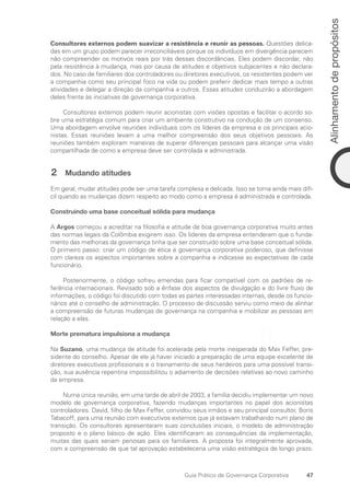 47
Alinhamento
de
propósitos
Guia Prático de Governança Corporativa
Consultores externos podem suavizar a resistência e reunir as pessoas. Questões delica-
das em um grupo podem parecer irreconciliáveis porque os indivíduos em divergência parecem
não compreender os motivos reais por trás dessas discordâncias. Eles podem discordar, não
pela resistência à mudança, mas por causa de atitudes e objetivos subjacentes e não declara-
dos. No caso de familiares dos controladores ou diretores executivos, os resistentes podem ver
a companhia como seu principal foco na vida ou podem preferir dedicar mais tempo a outras
atividades e delegar a direção da companhia a outros. Essas atitudes conduzirão a abordagem
deles frente às iniciativas de governança corporativa.
Consultores externos podem reunir acionistas com visões opostas e facilitar o acordo so-
bre uma estratégia comum para criar um ambiente construtivo na condução de um consenso.
Uma abordagem envolve reuniões individuais com os líderes da empresa e os principais acio-
nistas. Essas reuniões levam a uma melhor compreensão dos seus objetivos pessoais. As
reuniões também exploram maneiras de superar diferenças pessoais para alcançar uma visão
compartilhada de como a empresa deve ser controlada e administrada.
2 Mudando atitudes
Em geral, mudar atitudes pode ser uma tarefa complexa e delicada. Isso se torna ainda mais difí-
cil quando as mudanças dizem respeito ao modo como a empresa é administrada e controlada.
Construindo uma base conceitual sólida para mudança
A Argos começou a acreditar na filosofia e atitude de boa governança corporativa muito antes
das normas legais da Colômbia exigirem isso. Os líderes da empresa entenderam que o funda-
mento das melhorias da governança tinha que ser construído sobre uma base conceitual sólida.
O primeiro passo: criar um código de ética e governança corporativa poderoso, que definisse
com clareza os aspectos importantes sobre a companhia e indicasse as expectativas de cada
funcionário.
Posteriormente, o código sofreu emendas para ficar compatível com os padrões de re-
ferência internacionais. Revisado sob a ênfase dos aspectos de divulgação e do livre fluxo de
informações, o código foi discutido com todas as partes interessadas internas, desde os funcio-
nários até o conselho de administração. O processo de discussão serviu como meio de alinhar
a compreensão de futuras mudanças de governança na companhia e mobilizar as pessoas em
relação a elas.
Morte prematura impulsiona a mudança
Na Suzano, uma mudança de atitude foi acelerada pela morte inesperada do Max Feffer, pre-
sidente do conselho. Apesar de ele já haver iniciado a preparação de uma equipe excelente de
diretores executivos profissionais e o treinamento de seus herdeiros para uma possível transi-
ção, sua ausência repentina impossibilitou o adiamento de decisões relativas ao novo caminho
da empresa.
Numa única reunião, em uma tarde de abril de 2003, a família decidiu implementar um novo
modelo de governança corporativa, fazendo mudanças importantes no papel dos acionistas
controladores. David, filho de Max Feffer, convidou seus irmãos e seu principal consultor, Boris
Tabacoff, para uma reunião com executivos externos que já estavam trabalhando num plano de
transição. Os consultores apresentaram suas conclusões iniciais, o modelo de administração
proposto e o plano básico de ação. Eles identificaram as consequências da implementação,
muitas das quais seriam penosas para os familiares. A proposta foi integralmente aprovada,
com a compreensão de que tal aprovação estabeleceria uma visão estratégica de longo prazo.
Portuguese Practical Guide.indd 47 3/15/10 3:58:22 PM
 