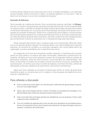 A família decidiu afastar-se da função executiva e focar na direção estratégica e na supervisão
da administração. Desse momento em diante, os parentes adotaram um novo lema: “Não se
deve viver da empresa, mas sim dos resultados da empresa.”
Sucessão da liderança
Outro exemplo de mudança de atitude e forte compromisso pode ser verificado na Ultrapar,
que tem um histórico de governança corporativa que data dos anos 80. Conforme apresentado
no capítulo anterior, a decisão da Ultrapar de adotar práticas aprimoradas de governança estava
intimamente relacionada com o processo de profissionalização da direção da empresa e com a
questão de sucessão da liderança. Dessa forma, a garantia de continuidade e a institucionaliza-
ção da empresa para assegurar seu sucesso de longo prazo foram as principais razões para ado-
tar melhores práticas de governança corporativa, incluindo o sistema de remuneração pioneiro
para comprometer e alinhar os executivos com o interesse de longo prazo dos sócios.
Esses exemplos demonstram que a mudança exige uma compreensão sólida das metas
que as companhias desejam alcançar. As empresas devem criar oportunidades para a diretoria
executiva, os membros do conselho e os acionistas interagirem com outros líderes dentro da
organização, ouvindo e aprendendo com a experiência dos outros.
As integrantes do Círculo de Companhias também destacam a importância de consultar
peritos em seus países e no exterior para obter informações, referências e conhecimento ne-
cessários. Na época em que essas empresas iniciaram sua jornada para melhores práticas de
governança corporativa, ainda era difícil encontrar outros exemplos de implementação. Isso
forçou os acionistas e membros do conselho a buscar fora de seus círculos as orientações de
que precisavam, um esforço que incluiu reuniões de negócios, encontros informais, eventos de
associações comerciais, programas de treinamento e seminários e conferências.
Agora que foram adotadas as principais iniciativas para alinhar os atores da governança
corporativa e gerar um compromisso com a mudança, é hora de passar aos detalhes de como
executar o planejamento.
Para reflexão e discussão
Como você procuraria obter um acordo para melhorias de governança corpora-
➤
➤
tiva em sua organização?
Quem são os principais atores a serem incluídos no processo de iniciação e im-
➤
➤
plementação das melhorias de governança corporativa?
Faça uma lista dos principais pontos de resistência na sua empresa. Como você
➤
➤
superaria essa resistência?
Crie um modelo de agenda para uma reunião que agruparia os principais execu-
➤
➤
tivos e funcionários como uma maneira de encontrar um denominador comum e
superar o histórico de confrontos.
Portuguese Practical Guide.indd 48 3/15/10 3:58:22 PM
 