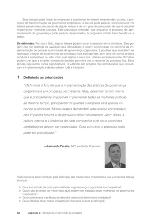52 Capítulo 3 Planejando e definindo prioridades
Essa atitude pode forçar as empresas a questionar se devem empreender, ou não, o pro-
cesso de transformação da governança corporativa. A lacuna pode parecer intransponível. Os
líderes pessimistas precisarão de algum tempo e de um grau de persuasão de que é possível
implementar melhores práticas. Eles precisarão entender que enquanto o processo de apri-
moramento da governança pode parecer desanimador, o progresso obtido trará benefícios a
todos.
Os otimistas. Por outro lado, alguns líderes podem estar excessivamente otimistas. Eles po-
dem não ser realistas na avaliação das dificuldades a serem encontradas no caminho da im-
plementação de práticas aprimoradas de governança corporativa. É possível que acreditem na
replicação integral de experiências de empresas mais bem geridas, sem levar em conta se essa
conduta é compatível, ou não, com suas metas e recursos. Líderes excessivamente otimistas
podem crer que a simples tomada de decisão permitirá que o restante do processo flua. Essa
atitude representa riscos significativos, resultando em projetos mal estruturados que prejudi-
cam a implementação e desacreditam toda a iniciativa.
1 Definindo as prioridades
“Definimos o fato de que a implementação das práticas de governança
corporativa é um processo permanente. Mas, devemos ter em mente
que é praticamente impossível implementar todas as melhores práticas
ao mesmo tempo, principalmente quando a empresa está apenas ini-
ciando o processo. Muitas etapas demandam uma análise considerável
dos impactos futuros e de possíveis desenvolvimentos. Além disso, a
cultura interna e a dinâmica de cada companhia e de seus acionistas
controladores devem ser respeitadas. Caso contrário, o processo todo
pode ser prejudicado.”
—Leonardo Pereira, NET, ex-Diretor Financeiro
Toda iniciativa deve começar pela definição das metas mais importantes que a empresa deseja
alcançar.
Qual é o estudo de caso para melhorar a governança corporativa da companhia?
f
f
Quais são as áreas de maior risco que podem ser tratadas pelas melhorias na governança
f
f
corporativa?
Quais processos e práticas de decisão produzirão benefícios imediatos?
f
f
Quais desses terão maior impacto por menores custos e esforços?
f
f
Portuguese Practical Guide.indd 52 3/15/10 3:58:23 PM
 