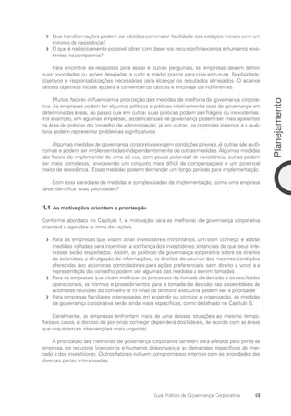 53
Planejamento
Guia Prático de Governança Corporativa
Que transformações podem ser obtidas com maior facilidade nos estágios iniciais com um
f
f
mínimo de resistência?
O que é realisticamente possível obter com base nos recursos financeiros e humanos exis-
f
f
tentes na companhia?
Para encontrar as respostas para essas e outras perguntas, as empresas devem definir
suas prioridades ou ações desejadas a curto e médio prazos para criar estrutura, flexibilidade,
objetivos e responsabilizações necessárias para alcançar os resultados almejados. O alcance
desses objetivos iniciais ajudará a convencer os céticos e encorajar os indiferentes.
Muitos fatores influenciam a priorização das medidas de melhoria da governança corpora-
tiva. As empresas podem ter algumas políticas e práticas relativamente boas de governança em
determinadas áreas, ao passo que em outras suas práticas podem ser frágeis ou inexistentes.
Por exemplo, em algumas empresas, as deficiências de governança podem ser mais aparentes
na área de práticas do conselho de administração, já em outras, os controles internos e a audi-
toria podem representar problemas significativos.
Algumas medidas de governança corporativa exigem condições prévias, já outras são autô-
nomas e podem ser implementadas independentemente de outras medidas. Algumas medidas
são fáceis de implementar de uma só vez, com pouco potencial de resistência, outras podem
ser mais complexas, envolvendo um conjunto mais difícil de compensações e um potencial
maior de resistência. Essas medidas podem demandar um longo período para implementação.
Com essa variedade de medidas e complexidades de implementação, como uma empresa
deve identificar suas prioridades?
1.1 As motivações orientam a priorização
Conforme abordado no Capítulo 1, a motivação para as melhorias de governança corporativa
orientará a agenda e o ritmo das ações.
Para as empresas que visam atrair investidores minoritários, um bom começo é adotar
f
f
medidas voltadas para incentivar a confiança dos investidores potenciais de que seus inte-
resses serão respeitados. Assim, as políticas de governança corporativa sobre os direitos
de acionistas, a divulgação de informações, os direitos de usufruir das mesmas condições
oferecidas aos acionistas controladores para ações preferenciais (sem direito a voto) e a
representação do conselho podem ser algumas das medidas a serem tomadas.
Para as empresas que visam melhorar os processos de tomada de decisão e os resultados
f
f
operacionais, as normas e procedimentos para a tomada de decisão nas assembleias de
acionistas reuniões do conselho e no nível da diretoria executiva podem ser a prioridade.
Para empresas familiares interessadas em expandir ou otimizar a organização, as medidas
f
f
de governança corporativa serão ainda mais específicas, como detalhado no Capítulo 5.
Geralmente, as empresas enfrentam mais de uma dessas situações ao mesmo tempo.
Nesses casos, a decisão de por onde começar dependerá dos líderes, de acordo com as áreas
que requerem as intervenções mais urgentes.
A priorização das melhorias de governança corporativa também será afetada pelo porte da
empresa, os recursos financeiros e humanos disponíveis e as demandas específicas do mer-
cado e dos investidores. Outros fatores incluem compromissos internos com as prioridades das
diversas partes interessadas.
Portuguese Practical Guide.indd 53 3/15/10 3:58:24 PM
 