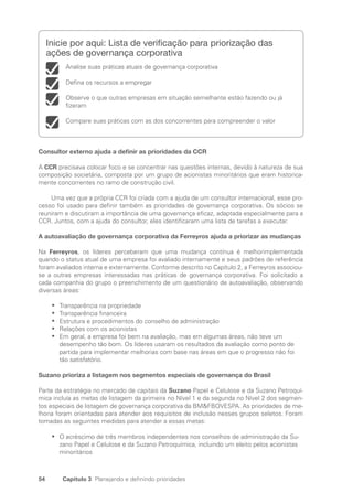 54 Capítulo 3 Planejando e definindo prioridades
Inicie por aqui: Lista de verificação para priorização das
ações de governança corporativa
Analise suas práticas atuais de governança corporativa
Defina os recursos a empregar
Observe o que outras empresas em situação semelhante estão fazendo ou já
fizeram
Compare suas práticas com as dos concorrentes para compreender o valor
Consultor externo ajuda a definir as prioridades da CCR
A CCR precisava colocar foco e se concentrar nas questões internas, devido à natureza de sua
composição societária, composta por um grupo de acionistas minoritários que eram historica-
mente concorrentes no ramo de construção civil.
Uma vez que a própria CCR foi criada com a ajuda de um consultor internacional, esse pro-
cesso foi usado para definir também as prioridades de governança corporativa. Os sócios se
reuniram e discutiram a importância de uma governança eficaz, adaptada especialmente para a
CCR. Juntos, com a ajuda do consultor, eles identificaram uma lista de tarefas a executar.
A autoavaliação de governança corporativa da Ferreyros ajuda a priorizar as mudanças
Na Ferreyros, os líderes perceberam que uma mudança contínua é melhorimplementada
quando o status atual de uma empresa foi avaliado internamente e seus padrões de referência
foram avaliados interna e externamente. Conforme descrito no Capítulo 2, a Ferreyros associou-
se a outras empresas interessadas nas práticas de governança corporativa. Foi solicitado a
cada companhia do grupo o preenchimento de um questionário de autoavaliação, observando
diversas áreas:
Transparência na propriedade
•
•
Transparência financeira
•
•
Estrutura e procedimentos do conselho de administração
•
•
Relações com os acionistas
•
•
Em geral, a empresa foi bem na avaliação, mas em algumas áreas, não teve um
•
•
desempenho tão bom. Os líderes usaram os resultados da avaliação como ponto de
partida para implementar melhorias com base nas áreas em que o progresso não foi
tão satisfatório.
Suzano prioriza a listagem nos segmentos especiais de governança do Brasil
Parte da estratégia no mercado de capitais da Suzano Papel e Celulose e da Suzano Petroquí-
mica incluía as metas de listagem da primeira no Nível 1 e da segunda no Nível 2 dos segmen-
tos especiais de listagem de governança corporativa da BMFBOVESPA. As prioridades de me-
lhoria foram orientadas para atender aos requisitos de inclusão nesses grupos seletos. Foram
tomadas as seguintes medidas para atender a essas metas:
O acréscimo de três membros independentes nos conselhos de administração da Su-
•
•
zano Papel e Celulose e da Suzano Petroquímica, incluindo um eleito pelos acionistas
minoritários
Portuguese Practical Guide.indd 54 3/15/10 3:58:24 PM
 