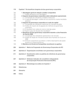 179 Capítulo 7 Os benefícios tangíveis da boa governança corporativa
180 1 Abordagem geral em relação à análise comparativa
181		 1.1 Análise apresenta cinco abordagens
182 2 Impacto da governança corporativa sobre indicadores operacionais
182		 2.1 Comparação de indicadores contábeis tradicionais
184		 2.2	
A segunda abordagem: análise do lucro econômico mostra resultados
positivos
186 3 Impacto da governança corporativa no custo de capital
186		 3.1 Comparação de indicadores tradicionais do mercado de ações
188		 3.2	
Análise do impacto de divulgações de melhorias de governança
corporativa
190		 3.3 O resultado final: análise do retorno total das ações
192		 3.4 Qual é o grau de robustez dos resultados?
193 4	
Benefícios da boa governança corporativa durante a crise financeira
do final de 2008
193		 4.1 Comparação dos indicadores operacionais e de mercado
196		 4.2	
Análise da reação do mercado às ações das empresas do Círculo em
2008
198		 4.3	
Atributos corporativos que afetam o melhor desempenho das ações
durante um choque econômico
199 5 Membros do Círculo de Companhias reconhecem os ganhos
205 Apêndice 1	
Matriz de Progressão de Governança Corporativa da IFC
207 Apêndice 2 Organizações envolvidas com governança corporativa
211 Apêndice 3	
Questionário sobre os padrões de referência de governança
corporativa
237 Apêndice 4	
Definição indicativa de conselheiro independente
da Corporação Financeira Internacional (IFC)
239 Apêndice 5 Metodologia da análise do Capítulo 7
253 Referências
261 Glossário
269 Índice
Portuguese Practical Guide.indd 7 3/15/10 3:57:53 PM
 