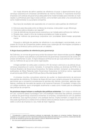 56 Capítulo 3 Planejando e definindo prioridades
Um modo eficiente de definir padrões de referência é buscar o desenvolvimento de go-
vernança corporativa em empresas semelhantes da mesma indústria. É importante encontrar
empresas com práticas de governança adequadamente implementadas para entender as impli-
cações e justificativas para seguir essas práticas, como também para obter uma consciência de
como implementá-las na sua própria companhia.
Que tipos de resultados são esperados de um exercício sobre padrões de referência?
Estrutura para discussão entre os líderes da empresa, onde podem surgir diferenças
f
f
Consenso sobre a direção a ser seguida
f
f 22
Lista de deficiências da governança corporativa a ser tratada pelos esforços de melhoria
f
f
Direção clara, viável e ritmo da mudança acordados por todas as partes
f
f
Plano de melhoria da governança corporativa com prioridades determinadas apropriada-
f
f
mente
Enquanto a definição de padrões de referência é uma abordagem recomendada, as em-
presas do Círculo de Companhias podem atestar que a obtenção de informações completas e
relevantes na América Latina continua a ser um desafio.
A Argos busca padrões de referência para governança
Na Colômbia, as normas de governança ainda não estavam bem desenvolvidas quando a Argos
procurou comparar suas políticas e procedimentos de governança corporativa às de outras em-
presas semelhantes no país. A Argos desejava certificar-se de que suas práticas eram compatí-
veis ou melhores do que as de outras organizações.
A Argos também se voltou para o exterior a fim de revisar a estrutura e as práticas de go-
vernança corporativa em outros mercados. A companhia analisou as diretrizes da NYSE e do
Instituto Brasileiro de Governança Corporativa. Os líderes também revisaram as discussões e
publicações da Mesa Redonda sobre Governança Corporativa na América Latina, organizada
anualmente pela OCDE e pela IFC/Grupo Banco Mundial desde 2000.23
A empresa incumbiu consultores externos de auxiliar no desenvolvimento da estrutura
dos padrões de referência. Os líderes da Argos afirmam que o próprio processo foi importante,
permitindo que a companhia considerasse as opiniões dos clientes, acionistas, agências regu-
ladoras, analistas de mercados de capitais e da imprensa financeira. O resultado: a Argos criou
um código excelente, que é empregado atualmente e usado como modelo para as avaliações
das práticas da companhia.
As próximas etapas incluem a avaliação das políticas existentes. Com todas as referências
em uso, o próximo passo é prosseguir com uma avaliação meticulosa das políticas, processos
e práticas de governança corporativa existentes na empresa, comparando-as com os padrões
de referência. Isso significa produzir uma avaliação técnica. Implica também a criação de uma
discussão significativa e a análise entre os líderes sobre as práticas atuais e o que elas informam
sobre a cultura da empresa e o seu modo de fazer negócios.
22
Considerando o impacto de possíveis mudanças na organização, não espere um consenso imediato. Reservas não
reveladas no início podem se tornar importantes obstáculos para desenvolvimentos futuros, portanto, é essencial entender
as fontes de resistência sempre que elas surgirem e discutir abertamente sobre elas.
23
Ver www.oecd.org/daf/corporate-affairs/roundtables
Portuguese Practical Guide.indd 56 3/15/10 3:58:25 PM
 