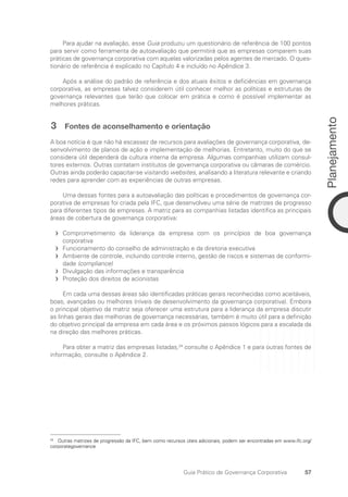 57
Planejamento
Guia Prático de Governança Corporativa
Para ajudar na avaliação, esse Guia produziu um questionário de referência de 100 pontos
para servir como ferramenta de autoavaliação que permitirá que as empresas comparem suas
práticas de governança corporativa com aquelas valorizadas pelos agentes de mercado. O ques-
tionário de referência é explicado no Capítulo 4 e incluído no Apêndice 3.
Após a análise do padrão de referência e dos atuais êxitos e deficiências em governança
corporativa, as empresas talvez considerem útil conhecer melhor as políticas e estruturas de
governança relevantes que terão que colocar em prática e como é possível implementar as
melhores práticas.
3 Fontes de aconselhamento e orientação
A boa notícia é que não há escassez de recursos para avaliações de governança corporativa, de-
senvolvimento de planos de ação e implementação de melhorias. Entretanto, muito do que se
considera útil dependerá da cultura interna da empresa. Algumas companhias utilizam consul-
tores externos. Outras contatam institutos de governança corporativa ou câmaras de comércio.
Outras ainda poderão capacitar-se visitando websites, analisando a literatura relevante e criando
redes para aprender com as experiências de outras empresas.
Uma dessas fontes para a autoavaliação das políticas e procedimentos de governança cor-
porativa de empresas foi criada pela IFC, que desenvolveu uma série de matrizes de progresso
para diferentes tipos de empresas. A matriz para as companhias listadas identifica as principais
áreas de cobertura de governança corporativa:
Comprometimento da liderança da empresa com os princípios de boa governança
f
f
corporativa
Funcionamento do conselho de administração e da diretoria executiva
f
f
Ambiente de controle, incluindo controle interno, gestão de riscos e sistemas de conformi-
f
f
dade (compliance)
Divulgação das informações e transparência
f
f
Proteção dos direitos de acionistas
f
f
Em cada uma dessas áreas são identificadas práticas gerais reconhecidas como aceitáveis,
boas, avançadas ou melhores (níveis de desenvolvimento da governança corporativa). Embora
o principal objetivo da matriz seja oferecer uma estrutura para a liderança da empresa discutir
as linhas gerais das melhorias de governança necessárias, também é muito útil para a definição
do objetivo principal da empresa em cada área e os próximos passos lógicos para a escalada da
na direção das melhores práticas.
Para obter a matriz das empresas listadas,24
consulte o Apêndice 1 e para outras fontes de
informação, consulte o Apêndice 2.
24
Outras matrizes de progressão da IFC, bem como recursos úteis adicionais, podem ser encontradas em www.ifc.org/
corporategovernance
Portuguese Practical Guide.indd 57 3/15/10 3:58:25 PM
 