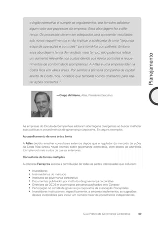 59
Planejamento
Guia Prático de Governança Corporativa
o órgão normativo e cumprir os regulamentos, era também adicionar
algum valor aos processos da empresa. Essa abordagem fez a dife-
rença. Os processos devem ser adequados para apresentar resultados
sob novos requerimentos e não implicar o acréscimo de uma “segunda
etapa de operações e controles” para torná-los compatíveis. Embora
essa abordagem tenha demandado mais tempo, não podemos relatar
um aumento relevante nos custos devido aos novos controles e reque-
rimentos de conformidade (compliance). A Atlas é uma empresa líder na
Costa Rica em várias áreas. Por sermos a primeira companhia de capital
aberto da Costa Rica, notamos que também somos chamados para lide-
rar ações correlatas.”
—Diego Artiñano, Atlas, Presidente Executivo
As empresas do Círculo de Companhias adotaram abordagens divergentes ao buscar melhorar
suas políticas e procedimentos de governança corporativa. Eis alguns exemplos:
Aconselhamento de uma única fonte
A Atlas decidiu envolver consultores externos depois que o regulador do mercado de ações
da Costa Rica lançou novas normas sobre governança corporativa, com prazos de aderência
(compliance) mais curtos do que os anteriores.
Consultoria de fontes múltiplas
A empresa Ferreyros aceitou a contribuição de todas as partes interessadas que incluíram:
Investidores
•
•
Intermediários do mercado
•
•
Institutos de governança corporativa
•
•
Documentos publicados por institutos de governança corporativa
•
•
Diretrizes da OCDE e os princípios peruanos publicados pelo Conasev
•
•
Participação no comitê de governança corporativa da associação
•
• Procapitales
Investidores institucionais: especificamente, a empresa implementou as sugestões
•
•
desses investidores para incluir um número maior de conselheiros independentes.
Portuguese Practical Guide.indd 59 3/15/10 3:58:26 PM
 