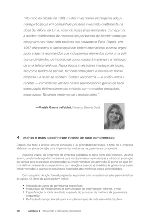 60 Capítulo 3 Planejando e definindo prioridades
“No início da década de 1990, muitos investidores estrangeiros adqui-
riram participação em companhias peruanas investindo diretamente na
Bolsa de Valores de Lima, incluindo nossa própria empresa. Começamos
a receber telefonemas de responsáveis por bancos de investimentos que
desejavam nos visitar com analistas que estavam no Peru. Depois, em
1997, oferecemos o capital social em âmbito internacional e nosso organi-
zador e agente recomendou que incluíssemos elementos como uma polí-
tica de dividendos, distribuição de comunicados à imprensa e a realização
de uma teleconferência. Nessa época, investidores institucionais locais,
tais como fundos de pensão, também começaram a investir em nossa
empresa e a reunir-se conosco. Sempre recebemos — e continuamos a
receber — comentários valiosos nessas reuniões sobre gestão de risco,
estruturação de financiamentos e relação com mercados de capitais,
entre outros. Tentamos implementar a maioria deles.”
—Mariela García de Fabbri, Ferreyros, Gerente Geral
4 Menos é mais: desenhe um roteiro de fácil compreensão
Depois que toda a análise estiver concluída e as prioridades definidas, é hora de a empresa
elaborar um plano de ação para implementar melhorias na governança corporativa.
Algumas vezes, os dirigentes da empresa guardarão o plano com eles próprios. Mesmo
assim, um plano de ação formal servirá para institucionalizar as mudanças e introduzir prestação
de contas para as pessoas encarregadas da implementação e supervisão. O plano de ação for-
mal define claramente as expectativas com relação a quando as medidas de governança serão
implementadas e quando os resultados esperados das melhorias serão concretizados.
Com um plano de ação formal preparado, é possível criar um roteiro simples para identificar
as ações. Os itens do plano podem incluir:
Indicação de ações de governança específicas
•
•
Instauração de mecanismos de comunicação de informações: intranet,
•
• e-mail
Especificação de cada resultado esperado do processo de melhoria da governança
•
•
­
corporativa
Definição do tempo alocado para a implementação de cada elemento do plano
•
•
Portuguese Practical Guide.indd 60 3/15/10 3:58:26 PM
 
