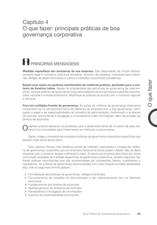 65
O
que
fazer
Guia Prático de Governança Corporativa
Capítulo 4
O que fazer: principais práticas de boa
governança corporativa
PRINCIPAIS MENSAGENS
Medidas específicas são exclusivas da sua empresa. Elas dependerão de muitos fatores:
contexto legal e normativo, estrutura societária, tamanho da empresa, motivação para melho-
rias, estágio de desenvolvimento e cultura e tradições corporativas prevalentes.
Baseie suas ações em padrões reconhecidos de melhores práticas, ajustados para o con-
texto da América Latina. Apesar da singularidade das estruturas de governança de cada em-
presa, as boas práticas de governança corporativa baseiam-se em princípios e padrões reconhe-
cidos nacional e internacionalmente. Modifique as práticas de acordo com o contexto regional
e nacional.
Foco em múltiplas frentes de governança. As ações de melhoria da governança corporativa
concentram-se no comprometimento da liderança da empresa com a boa governança, refor-
çando o papel e as responsabilidades do conselho de administração, melhorando o ambiente
de controle, promovendo a divulgação e a transparência das informações, além de proteger os
direitos de acionistas.
Ocapítulo anterior destacou os processos para o desenvolvimento de um plano de ação rea-
lista e com prioridades para implementar as melhorias na governança.
Agora, chega o momento de considerar práticas de governança corporativa específicas que
possam fazer parte desse plano.
Este capítulo oferece mais detalhes acerca de medidas importantes e simples de melho-
ria da governança corporativa que as empresas latino-americanas podem adotar. Não se deve
esquecer que o universo dessas melhorias é vasto. Embora sua empresa deva levar em conta
uma ampla variedade de medidas específicas de governança corporativa, existem algumas me-
lhores práticas reconhecidas que são recomendadas por companhias líderes, investidores e
reguladores. As práticas de governança recomendadas com mais frequência estão destacadas
aqui, sob os seguintes termos globais:
Formalização das políticas de governança: códigos e diretrizes
f
f
Funcionamento do conselho de administração e seu relacionamento com os diretores
f
f
­
executivos
Fortalecimento dos direitos de acionistas
f
f
Aperfeçoamento do ambiente de controles
f
f
Transparência e divulgação de informações
f
f
Garantia da sustentabilidade da empresa
f
f
Portuguese Practical Guide.indd 65 3/15/10 3:59:10 PM
 
