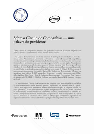 Sobre o Círculo de Companhias — uma
palavra do presidente
Tenho o prazer de compartilhar com você esta grande iniciativa do Círculo de Companhias da
América Latina — um momento muito especial em sua história.
O Círculo de Companhias foi criado em maio de 2005 por recomendação da Mesa Re-
donda Latino-Americana de Governança Corporativa — uma rede de autoridades públicas,
investidores, institutos não governamentais, bolsas de valores e associações, assim como outros
interessados no aprimoramento da governança corporativa (GC) naquela região. Reunindo um
grupo de catorze empresas latino-americanas, o Círculo oferece a visão do setor privado nos
trabalhos da Mesa Redonda e compartilha entre si e com a comunidade empresarial da região
as experiências na aplicação dos princípios da boa governança. O Círculo de Companhias é
composto por empresas de cinco países da América Latina, que demonstraram liderança na
adoção de boas práticas de GC, ajudando a desenvolver negócios e empresas mais sólidas:
Atlas, da Costa Rica; Argos e ISA, da Colômbia; Buenaventura e Ferreyros, do Peru; Homex,
do México; e CCR, CPFL ENERGIA, Embraer, Marcopolo, Natura, NET, Suzano e Ultrapar
do Brasil.
As integrantes do Círculo de Companhias são empresas com ações negociadas nas bolsas
locais e internacionais, tendo, portanto, presença significativa em seus mercados de capitais.
Embora suas experiências apresentem relevância mais imediata para as empresas listadas, as
participantes do Círculo consideram que as práticas implementadas em relação aos conselhos
de administração, relacionamento com investidores e demais partes interessadas, controles in-
ternos e transparência também podem servir de aprendizado para as companhias de capital
fechado, incluindo as familiares. Sendo assim, os esforços para compartilhar experiências na
região não se limitam à comunidade formada por grandes companhias com ações em bolsa.
Portuguese Practical Guide.indd 8 3/15/10 3:57:56 PM
 