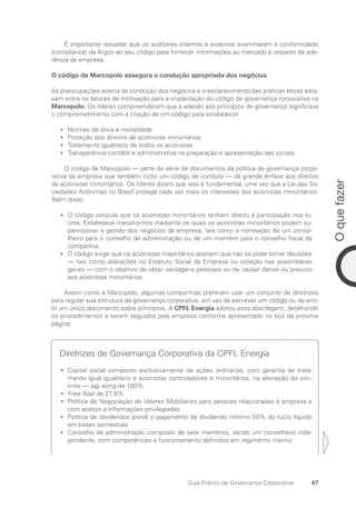 67
O
que
fazer
Guia Prático de Governança Corporativa
É importante ressaltar que os auditores internos e externos examinaram a conformidade
(compliance) da Argos ao seu código para fornecer informações ao mercado a respeito da ade-
rência da empresa.
O código da Marcopolo assegura a condução apropriada dos negócios
As preocupações acerca da condução dos negócios e o esclarecimento das práticas éticas esta-
vam entre os fatores de motivação para a implantação do código de governança corporativa na
Marcopolo. Os líderes compreenderam que a adesão aos princípios de governança significava
o comprometimento com a criação de um código para estabelecer:
Normas de ética e moralidade
•
•
Proteção dos direitos de acionistas minoritários
•
•
Tratamento igualitário de todos os acionistas
•
•
Transparência contábil e administrativa na preparação e apresentação das contas
•
•
O código da Marcopolo — parte da série de documentos da política de governança corpo-
rativa da empresa que também inclui um código de conduta — dá grande ênfase aos direitos
de acionistas minoritários. Os líderes dizem que isso é fundamental, uma vez que a Lei das So-
ciedades Anônimas no Brasil protege cada vez mais os interesses dos acionistas minoritários.
Além disso:
O código estipula que os acionistas minoritários tenham direito à participação nos lu-
•
•
cros. Estabelece mecanismos mediante os quais os acionistas minoritários podem su-
pervisionar a gestão dos negócios da empresa, tais como a nomeação de um conse-
lheiro para o conselho de administração ou de um membro para o conselho fiscal da
companhia.
O código exige que os acionistas majoritários aceitem que não se pode tomar decisões
•
•
— tais como alterações no Estatuto Social da Empresa ou votação nas assembleias
gerais — com o objetivo de obter vantagens pessoais ou de causar danos ou prejuízo
aos acionistas minoritários.
Assim como a Marcopolo, algumas companhias preferem usar um conjunto de diretrizes
para regular sua estrutura de governança corporativa, em vez de escrever um código ou de emi-
tir um único documento sobre princípios. A CPFL Energia adotou essa abordagem, detalhando
os procedimentos a serem seguidos pela empresa conforme apresentado no box da próxima
página:
Diretrizes de Governança Corporativa da CPFL Energia
Capital social composto exclusivamente de ações ordinárias, com garantia de trata-
•
•
mento igual igualitário a acionistas controladores e minoritários, na alienação do con-
trole — tag along de 100%
Free float
•
• de 27,6%
Política de Negociação
•
• de Valores Mobiliários para pessoas relacionadas à empresa e
com acesso a informações privilegiadas
Política de dividendos prevê o pagamento de dividendo mínimo 50% do lucro líquido
•
•
em bases semestrais
Conselho de administração composto de sete membros, sendo um conselheiro inde-
•
•
pendente, com competências e funcionamento definidos em regimento interno
Portuguese Practical Guide.indd 67 3/15/10 3:59:10 PM
 