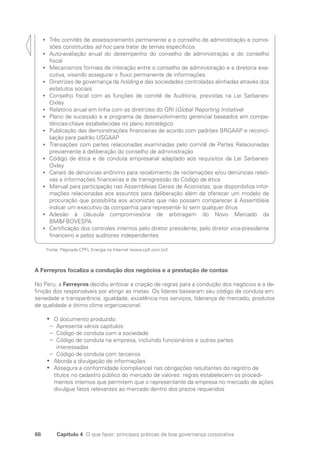 68 Capítulo 4 O que fazer: principais práticas de boa governança corporativa
Três comitês de assessoramento permanente a o conselho de administração e comis-
•
•
sões constituídas ad hoc para tratar de temas específicos
Auto-avaliação anual do desempenho do conselho de administração e do conselho
•
•
­
fiscal
Mecanismos formais de interação entre o conselho de administração e a diretoria exe-
•
•
cutiva, visando assegurar o fluxo permanente de informações
Diretrizes de governança da
•
• holding e das sociedades controladas alinhadas através dos
estatutos sociais
Conselho fiscal com as funções de comitê de Auditoria, previstas na Lei Sarbanes-
•
•
Oxley
Relatório anual em linha com as diretrizes do GRI (
•
• Global Reporting Initiative)
Plano de sucessão e e programa de desenvolvimento gerencial baseados em compe-
•
•
tências-chave estabelecidas no plano estratégico
Publicação das demonstrações financeiras de acordo com padrões BRGAAP e reconci-
•
•
liação para padrão USGAAP
Transações com partes relacionadas examinadas pelo comitê de Partes Relacionadas
•
•
previamente à deliberação do conselho de administração
Código de ética e de conduta empresarial adaptado aos requisitos da Lei Sarbanes-
•
•
Oxley
Canais de denúncias anônimo para recebimento de reclamações e/ou denúncias relati-
•
•
vas a informações financeiras e de transgressão do Código de ética
Manual para participação nas Assembleias Gerais de Acionistas, que disponibiliza infor-
•
•
mações relacionadas aos assuntos para deliberação além de oferecer um modelo de
procuração que possibilita aos acionistas que não possam comparecer à Assembleia
indicar um executivo da companhia para representá- lo sem qualquer ônus
Adesão à cláusula compromissória de arbitragem do Novo Mercado da
•
•
BMFBOVESPA
Certificação dos controles internos pelo diretor presidente, pelo diretor vice-presidente
•
•
financeiro e pelos auditores independentes
Fonte: Páginada CPFL Energia na Internet (www.cpfl.com.br/)
A Ferreyros focaliza a condução dos negócios e a prestação de contas
No Peru, a Ferreyros decidiu enfocar a criação de regras para a condução dos negócios e a de-
finição dos responsáveis por atingir as metas. Os líderes basearam seu código de conduta em:
seriedade e transparência, igualdade, excelência nos serviços, liderança de mercado, produtos
de qualidade e ótimo clima organizacional.
O documento produzido:
•
•
Apresenta vários capítulos:
−
−
Código de conduta com a sociedade
−
−
Código de conduta na empresa, incluindo funcionários e outras partes
−
−
interessadas
Código de conduta com terceiros
−
−
Aborda a divulgação de informações
•
•
Assegura a conformidade (compliance) nas obrigações resultantes do registro de
•
•
títulos no cadastro público do mercado de valores: regras estabelecem os procedi-
mentos internos que permitem que o representante da empresa no mercado de ações
divulgue fatos relevantes ao mercado dentro dos prazos requeridos
Portuguese Practical Guide.indd 68 3/15/10 3:59:11 PM
 