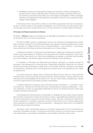 69
O
que
fazer
Guia Prático de Governança Corporativa
Estabelece a política de negociação de ações da companhia: indica as obrigações e
•
•
procedimentos a serem seguidos pelos membros do conselho, diretores executivos,
funcionários e consultores que lidam com informações privilegiadas. Proíbe a utilização
indevida ou divulgação não autorizada de informações internas e pune quaisquer nego-
ciações nelas baseadas
A Ferreyros envia o documento a todos os consultores que prestem serviços à empresa e,
portanto, tenham acesso a informações privilegiadas. Isso os faz lembrar que não podem trans-
miti-las para outros nem se beneficiar do seu uso para comprar ou vender ações da empresa.
Princípios de Relacionamento da Natura
No Brasil, a Natura chegou à conclusão que as abordagens adotadas por outras empresas não
se ajustavam bem à sua cultura corporativa.
No final de 2005, quando a organização concluiu seu processo de planejamento estraté-
gico, os líderes colocaram em prática dois projetos que estavam sendo estudados havia muitos
anos: escrever um código de ética e criar um canal de diálogo — uma ouvidoria — que assegu-
raria o alinhamento de todas as partes interessadas com o novo códigoo.
Inicialmente, queriam um documento semelhante aos códigos de conduta encontrados em
tantas outras organizações. À medida que as discussões do conselho avançavam, seus mem-
bros percebiam que queriam um texto que englobasse não apenas o conteúdo recomendado
por outros códigos, mas também alguma coisa que refletisse o jeito da Natura.
O resultado: os Princípios de Relacionamento Natura, inspirados na missão principal da
empresa e que apresentam as diretrizes para a elaboração da política. Reafirmam de maneira
concreta as crenças da empresa, a razão de ser e sua missão. Orientam as ações do quotidiano
da companhia, o processo para a formalização de compromissos e as expectativas com todos
os públicos-alvo.
O primeiro passo foi explicar para os líderes da Natura de que modo as novas diretrizes
complementam o conjunto de documentos existentes. Nesse processo, o grupo reafirmou que
relacionamentos de qualidade não se baseiam em normas, mas em ética, transparência, valores
humanos e aprimoramento de todas as partes interessadas.
O desafio seguinte foi assegurar que os diversos atores importantes — o conselho, a dire-
toria executiva , analistas do mercado de títulos, coordenadores e equipe de operações — esta-
riam dispostos a auxiliar na preparação e liberação do texto e se certificar de que o estilo seria
simples e de fácil compreensão.
A participação de diversas partes interessadas na validação do texto exigiu tempo e perícia
para conciliar os potenciais conflitos de interesse e testar a capacidade da empresa de materiali-
zar os conceitos escritos que ela se comprometeu a seguir. Contudo, o esforço foi fundamental:
ajudou a esclarecer o conteúdo, a garantir que este se identificava com os vários públicos-alvo
e que alcançava os corações e mentes das pessoas — adotado por todos como as verdadeiras
diretrizes para as ações da empresa.
Até agora, foram formalizados apenas os princípios relacionados com os funcionários da
empresa e vendedores diretos. A companhia continuará a enfocar os compromissos e expecta-
tivas relacionados a consultores, vendedores, comunidades e clientes, entre outros.
Portuguese Practical Guide.indd 69 3/15/10 3:59:11 PM
 
