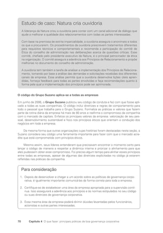 70 Capítulo 4 O que fazer: principais práticas de boa governança corporativa
Estudo de caso: Natura cria ouvidoria
A liderança da Natura criou a ouvidoria para contar com um canal adicional de diálogo que
ajude a melhorar a qualidade dos relacionamentos com todas as partes interessadas.
Com base na premissa de estrita imparcialidade, a ouvidoria assegura o anonimato a todos
os que a procurarem. Os procedimentos da ouvidoria prescrevem tratamentos diferentes
para requisitos técnicos e comportamentais e recomenda a participação do comitê de
Ética do conselho de administração nas deliberações acerca de questões críticas. Esse
comitê, chefiado pelo presidente executivo da Natura, é o principal patrocinador da ética
na organização. O comitê assegura a aderência aos Princípios de Relacionamento e propõe
melhorias no documento do conselho de administração.
A ouvidoria tem também a tarefa de analisar a implementação dos Princípios de Relaciona-
mento, tomando por base a análise das demandas e solicitações recebidas dos diferentes
canais da empresa. Essa análise permite que a ouvidoria desenvolva lições úteis apren-
didas, forneça feedback para todas as partes envolvidas e faça recomendações quanto à
forma pela qual a implementação dos princípios pode ser aprimorada.
O código do Grupo Suzano aplica-se a todas as empresas
Em junho de 2006, o Grupo Suzano publicou seu código de conduta e fez com que fosse apli-
cado a todas as suas companhias. O código inclui diretrizes e regras de comportamento para
todo o pessoal que trabalha para o Grupo Suzano. Formaliza as práticas e valores que fazem
parte da rotina diária da empresa há mais de 80 anos e reafirma o compromisso da companhia
com o mercado de capitais. Enfatiza os principais valores da empresa: valorização de seu pes-
soal, desenvolvimento sustentável e foco nos princípios éticos que orientam a condução dos
negócios em toda a empresa.
Da mesma forma que outras organizações cujas histórias foram destacadas nesta seção, a
Suzano considera seu código uma ferramenta importante para fazer com que o mercado acre-
dite que está comprometida com princípios éticos.
Mesmo assim, seus líderes entenderam que precisavam encontrar o momento certo para
lançar o código de maneira a respeitar a dinâmica interna e priorizar o alinhamento para que
eles pudessem obter esse compromisso. Foi preciso algum tempo para alinhar esses princípios
entre todas as empresas, apesar de algumas das diretrizes explicitadas no código já estarem
refletidas nas práticas da companhia.
Para consideração
Depois de desenvolver e chegar a um acordo sobre as políticas de governança corpo-
1.
rativa, é igualmente importante comunicá-las da forma correta para toda a empresa.
Certifique-se de estabelecer uma área da empresa apropriada para a supervisão contí-
2.
nua. Isso assegurará a aderência aos princípios e às normas estipulados no seu código
ou suas diretrizes de governança corporativa.
Essa mesma área da empresa poderá dirimir dúvidas levantadas pelos funcionários,
3.
acionistas e outras partes interessadas.
Portuguese Practical Guide.indd 70 3/15/10 3:59:11 PM
 