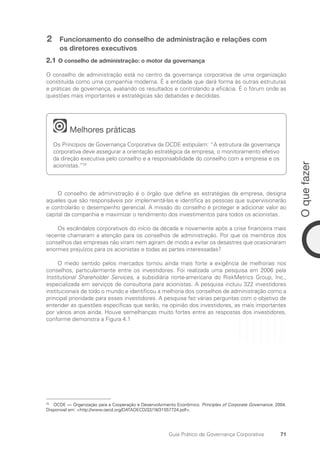 71
O
que
fazer
Guia Prático de Governança Corporativa
2 Funcionamento do conselho de administração e relações com
os diretores executivos
2.1 O conselho de administração: o motor da governança
O conselho de administração está no centro da governança corporativa de uma organização
constituída como uma companhia moderna. É a entidade que dará forma às outras estruturas
e práticas de governança, avaliando os resultados e controlando a eficácia. É o fórum onde as
questões mais importantes e estratégicas são debatidas e decididas.
Melhores práticas
Os Princípios de Governança Corporativa da OCDE estipulam: “A estrutura de governança
corporativa deve assegurar a orientação estratégica da empresa, o monitoramento efetivo
da direção executiva pelo conselho e a responsabilidade do conselho com a empresa e os
acionistas.”25
O conselho de administração é o órgão que define as estratégias da empresa, designa
aqueles que são responsáveis por implementá-las e identifica as pessoas que supervisionarão
e controlarão o desempenho gerencial. A missão do conselho é proteger e adicionar valor ao
capital da companhia e maximizar o rendimento dos investimentos para todos os acionistas.
Os escândalos corporativos do início da década e novamente após a crise financeira mais
recente chamaram a atenção para os conselhos de administração. Por que os membros dos
conselhos das empresas não viram nem agiram de modo a evitar os desastres que ocasionaram
enormes prejuízos para os acionistas e todas as partes interessadas?
O medo sentido pelos mercados tornou ainda mais forte a exigência de melhorias nos
conselhos, particularmente entre os investidores. Foi realizada uma pesquisa em 2006 pela
Institutional Shareholder Services, a subsidiária norte-americana do RiskMetrics Group, Inc.,
especializada em serviços de consultoria para acionistas. A pesquisa incluiu 322 investidores
institucionais de todo o mundo e identificou a melhoria dos conselhos de administração como a
principal prioridade para esses investidores. A pesquisa fez várias perguntas com o objetivo de
entender as questões específicas que serão, na opinião dos investidores, as mais importantes
por vários anos ainda. Houve semelhanças muito fortes entre as respostas dos investidores,
conforme demonstra a Figura 4.1
25
OCDE — Organização para a Cooperação e Desenvolvimento Econômico. Principles of Corporate Governance. 2004.
Disponivel em: http://www.oecd.org/DATAOECD/32/18/31557724.pdf.
Portuguese Practical Guide.indd 71 3/15/10 3:59:12 PM
 