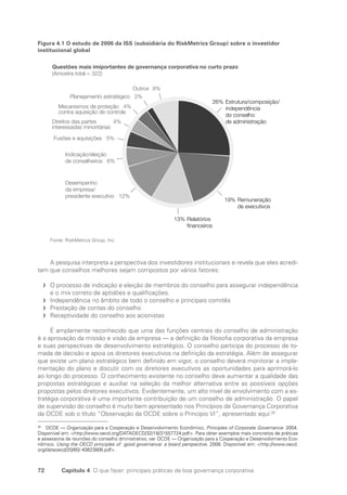 72 Capítulo 4 O que fazer: principais práticas de boa governança corporativa
Figura 4.1 O estudo de 2006 da ISS (subsidiária do RiskMetrics Group) sobre o investidor
institucional global
26% Estrutura/composição/
independência
do conselho
de administração
19% Remuneração
de executivos
13% Relatórios
financeiros
Outros 8%
Planejamento estratégico 2%
Mecanismos de proteção 4%
contra aquisição de controle
Direitos das partes 4%
interessadas minoritárias
Fusões e aquisições 5%
Indicação/eleição
de conselheiros 6%
Desempenho
da empresa/
presidente executivo 12%
Questões mais imiportantes de governança corporativa no curto prazo
(Amostra total = 322)
Fonte: RiskMetrics Group, Inc.
A pesquisa interpreta a perspectiva dos investidores institucionais e revela que eles acredi-
tam que conselhos melhores sejam compostos por vários fatores:
O processo de indicação e eleição de membros do conselho para assegurar independência
f
f
e o mix correto de aptidões e qualificações.
Independência no âmbito de todo o conselho e principais comitês
f
f
Prestação de contas do conselho
f
f
Receptividade do conselho aos acionistas
f
f
É amplamente reconhecido que uma das funções centrais do conselho de administração
é a aprovação da missão e visão da empresa — a definição da filosofia corporativa da empresa
e suas perspectivas de desenvolvimento estratégico. O conselho participa do processo de to-
mada de decisão e apoia os diretores executivos na definição da estratégia. Além de assegurar
que existe um plano estratégico bem definido em vigor, o conselho deverá monitorar a imple-
mentação do plano e discutir com os diretores executivos as oportunidades para aprimorá-lo
ao longo do processo. O conhecimento existente no conselho deve aumentar a qualidade das
propostas estratégicas e auxiliar na seleção da melhor alternativa entre as possíveis opções
propostas pelos diretores executivos. Evidentemente, um alto nível de envolvimento com a es-
tratégia corporativa é uma importante contribuição de um conselho de administração. O papel
de supervisão do conselho é muito bem apresentado nos Princípios de Governança Corporativa
da OCDE sob o título “Observação da OCDE sobre o Princípio VI”, apresentado aqui:26
26
OCDE — Organização para a Cooperação e Desenvolvimento Econômico. Principles of Corporate Governance. 2004.
Disponivel em: http://www.oecd.org/DATAOECD/32/18/31557724.pdf. Para obter exemplos mais concretos de práticas
e assessoria de reuniões do conselho dministrativo, ver OCDE — Organização para a Cooperação e Desenvolvimento Eco-
nômico. Using the OECD principles of good governance: a board perspective. 2008. Disponível em: http://www.oecd.
org/dataoecd/20/60/ 40823806.pdf.
Portuguese Practical Guide.indd 72 3/15/10 3:59:12 PM
 