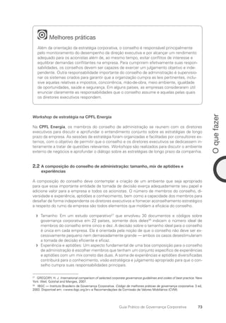 73
O
que
fazer
Guia Prático de Governança Corporativa
Melhores práticas
Além da orientação da estratégia corporativa, o conselho é responsável principalmente
pelo monitoramento do desempenho da direção executiva e por alcançar um rendimento
adequado para os acionistas além de, ao mesmo tempo, evitar conflitos de interesse e
equilibrar demandas conflitantes na empresa. Para cumprirem efetivamente suas respon-
sabilidades, os conselhos devem ser capazes de exercer um julgamento objetivo e inde-
pendente. Outra responsabilidade importante do conselho de administração é supervisio-
nar os sistemas criados para garantir que a organização cumpra as leis pertinentes, inclu-
sive aquelas relativas a impostos, concorrência, mão-de-obra, meio ambiente, igualdade
de oportunidades, saúde e segurança. Em alguns países, as empresas consideraram útil
enunciar claramente as responsabilidades que o conselho assume e aquelas pelas quais
os diretores executivos respondem.
Workshop de estratégia na CPFL Energia
Na CPFL Energia, os membros do conselho de administração se reunem com os diretores
executivos para discutir e aprofundar o entendimento conjunto sobre as estratégias de longo
prazo da empresa. As sessões de estratégia foram organizadas e facilitadas por consultores ex-
ternos, com o objetivo de permitir que o conselho e os diretores executivos se dedicassem in-
teiramente a tratar de questões relevantes. Workshops são realizados para discutir o ambiente
externo de negócios e aprofundar o diálogo sobre as estratégias de longo prazo da companhia.
2.2 A composição do conselho de administração: tamanho, mix de aptidões e
experiências
A composição do conselho deve contemplar a criação de um ambiente que seja apropriado
para que essa importante entidade de tomada de decisão exerça adequadamente seu papel e
adicione valor para a empresa e todos os acionistas. O número de membros do conselho, di-
versidade e experiência, aptidões e conhecimento, bem como a capacidade dos membros para
desafiar de forma independente os diretores executivos e fornecer aconselhamento estratégico
a respeito do rumo da empresa são todos elementos que moldam a eficácia do conselho.
Tamanho: Em um estudo comparativo
f
f 27
que envolveu 30 documentos e códigos sobre
governança corporativa em 22 países, somente dois deles28
indicam o número ideal de
membros do conselho entre cinco e dez. A decisão sobre o tamanho ideal para o conselho
é única em cada empresa. Ela é orientada pela noção de que o conselho não deve ser ex-
cessivamente pequeno nem demasiadamente grande — ambos os casos desestimulariam
a tomada de decisão eficiente e eficaz.
Experiência e aptidões: Um aspecto fundamental de uma boa composição para o conselho
f
f
de administração é escolher membros que tenham um conjunto específico de experiências
e aptidões com um mix correto das duas. A soma de experiências e aptidões diversificadas
contribuirá para o conhecimento, visão estratégica e julgamento apropriado para que o con-
selho cumpra suas responsabilidades principais.
27
GREGORY, H. J. International comparison of selected corporate governance guidelines and codes of best practice. New
York: Weil, Gotshal and Manges, 2007.
28
IBGC — Instituto Brasileiro de Governança Corporativa. Código de melhores práticas de governança corporativa. 3 ed,
2003. Disponível em: www.ibgc.org.br e Recomendações da Comissão de Valores Mobiliários (CVM).
Portuguese Practical Guide.indd 73 3/15/10 3:59:13 PM
 