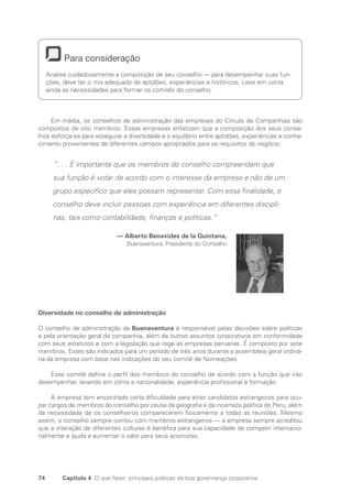 74 Capítulo 4 O que fazer: principais práticas de boa governança corporativa
Para consideração
Analise cuidadosamente a composição de seu conselho — para desempenhar suas fun-
ções, deve ter o mix adequado de aptidões, experiências e históricos. Leve em conta
ainda as necessidades para formar os comitês do conselho.
Em média, os conselhos de administração das empresas do Círculo de Companhias são
compostos de oito membros. Essas empresas enfatizam que a composição dos seus conse-
lhos esforça-se para assegurar a diversidade e o equilíbrio entre aptidões, experiências e conhe-
cimento provenientes de diferentes campos apropriados para os requisitos do negócio.
“. . . É importante que os membros do conselho compreendam que
sua função é votar de acordo com o interesse da empresa e não de um
grupo específico que eles possam representar. Com essa finalidade, o
conselho deve incluir pessoas com experiência em diferentes discipli-
nas, tais como contabilidade, finanças e políticas.”
— Alberto Benavides de la Quintana,
Buenaventura, Presidente do Conselho
Diversidade no conselho de administração
O conselho de administração da Buenaventura é responsável pelas decisões sobre políticas
e pela orientação geral da companhia, além de outros assuntos corporativos em conformidade
com seus estatutos e com a legislação que rege as empresas peruanas. É composto por sete
membros. Estes são indicados para um período de três anos durante a assembleia geral ordiná-
ria da empresa com base nas indicações do seu comitê de Nomeações.
Esse comitê define o perfil dos membros do conselho de acordo com a função que irão
desempenhar, levando em conta a nacionalidade, experiência profissional e formação.
A empresa tem encontrado certa dificuldade para atrair candidatos estrangeiros para ocu-
par cargos de membros do conselho por causa da geografia e da incerteza política do Peru, além
da necessidade de os conselheiros comparecerem fisicamente a todas as reuniões. Mesmo
assim, o conselho sempre contou com membros estrangeiros — a empresa sempre acreditou
que a interação de diferentes culturas é benéfica para sua capacidade de competir internacio-
nalmente e ajuda a aumentar o valor para seus acionistas.
Portuguese Practical Guide.indd 74 3/15/10 3:59:13 PM
 