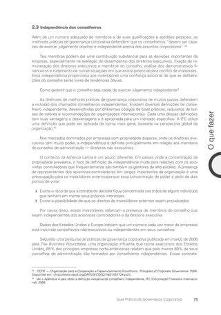 75
O
que
fazer
Guia Prático de Governança Corporativa
2.3 Independência dos conselheiros
Além de um número adequado de membros e de suas qualificações e aptidões pessoais, as
melhores práticas de governança corporativa defendem que os conselheiros “devem ser capa-
zes de exercer julgamento objetivo e independente acerca dos assuntos corporativos”.29
Tais membros podem dar uma contribuição substancial para as decisões importantes da
empresa, especialmente na avaliação do desempenho dos diretores executivos, fixação da re-
muneração dos diretores executivos e membros do conselho, análise dos demonstrativos fi-
nanceiros e tratamento de outras situações em que exista potencial para conflito de interesses.
Essa independência proporciona aos investidores uma confiança adicional de que as delibera-
ções do conselho serão livres de tendências óbvias.
Como garantir que o conselho seja capaz de exercer julgamento independente?
As diretrizes de melhores práticas de governança corporativa de muitos países defendem
a inclusão dos chamados conselheiros independentes. Existem diversas definições de conse-
lheiro independente, desenvolvidas por diferentes códigos de boas práticas, requisitos de bol-
sas de valores e recomendações de organizações internacionais. Cada uma dessas definições
tem suas vantagens e desvantagens e é apropriada para um mercado específico. A IFC utiliza
uma definição que pode ser aplicada de forma mais geral, baseada na perspectiva global da
organização.30
Nos mercados dominados por empresas com propriedade dispersa, onde os diretores exe-
cutivos têm muito poder, a independência é definida principalmente em relação aos membros
do conselho de administração — diretores não executivos.
O contexto na América Latina é um pouco diferente. Em países onde a concentração de
propriedade prevalece, o foco da definição de independência muda para relações com os acio-
nistas controladores que frequentemente são também os gestores de alto escalão. A presença
de representantes dos acionistas controladores em cargos importantes da organização é uma
preocupação para os investidores externosporque essa concentração de poder a partir de dois
pontos de vista:
Existe o risco de que a tomada de decisão fique concentrada nas mãos de alguns indivíduos
f
f
que tenham em mente seus próprios interesses
Existe a possibilidade de que os direitos de investidores externos sejam prejudicados
f
f
Por causa disso, esses investidores valorizam a presença de membros do conselho que
sejam independentes dos acionistas controladores e da diretoria executiva.
Dados dos Estados Unidos e Europa indicam que um número cada vez maior de empresas
está incluindo conselheiros não-executivos ou independentes em seus conselhos.
Segundo uma pesquisa de práticas de governança coporativa publicada em março de 2006
pela The Business Roundtable, uma organização influente que reúne executivos dos Estados
Unidos, 85% das principais empresas norte-americanas relatam que pelo menos 80% de seus
conselhos de administração são formados por conselheiros independentes. Essas constata-
29
OCDE — Organização para a Cooperação e Desenvolvimento Econômico. Principles of Corporate Governance. 2004.
Disponivel em: http://www.oecd.org/DATAOECD/32/18/31557724.pdf.
30
Ver o Apêndice 4 para obter a definição indicativa de conselheiro independente, IFC (Corporação Financeira Internacio-
nal), 2009.
Portuguese Practical Guide.indd 75 3/15/10 3:59:13 PM
 