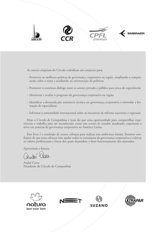 As catorze empresas do Círculo trabalham em conjunto para:
− 
Promover as melhores práticas de governança corporativa na região, ampliando a compre-
ensão sobre o tema e auxiliando na estruturação de políticas
− Promover o contínuo diálogo entre os setores privado e público para troca de experiências
− Monitorar e avaliar o progresso da governança corporativa na região
− 
Identificar a demanda por assistência técnica em governança corporativa e estimular a for-
mação de especialistas
− Informar a comunidade internacional sobre as iniciativas de reforma nacionais e regionais
Hoje o Círculo de Companhias é mais do que uma oportunidade para compartilhar expe­
riências e trabalha para ser reconhecido como um centro de estudos atualizado, experiente e
ativo em práticas de governança corporativa na América Latina.
Este livro é o resultado de nossos esforços para realizar esta ambiciosa missão. Estamos con-
fiantes de que estes esforços irão ajudar todos os entusiastas da governança corporativa a cultivar
os valores profissionais e éticos dos quais dependem o bom funcionamento dos mercados.
Aproveitem a leitura,
André Covre
Presidente do Círculo de Companhias
Portuguese Practical Guide.indd 9 3/15/10 3:58:06 PM
 