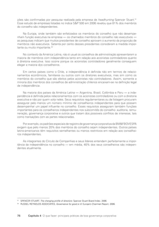 76 Capítulo 4 O que fazer: principais práticas de boa governança corporativa
ções são confirmadas por pesquisa realizada pela empresa de headhunting Spencer Stuart.31
Esse estudo de empresas listadas no índice SP 500 em 2006 revelou que 81% dos membros
do conselho são independentes.
Na Europa, onde também são enfatizados os membros do conselho que não desempe-
nham função executiva na empresa — os chamados membros do conselho não executivos —
as pesquisas indicam que muitos presidentes de conselho aprovam o aumento da proporção de
membros não executivos. Setenta por cento desses presidentes consideram a medida impor-
tante ou muito importante.32
No contexto da América Latina, não é usual os conselhos de administração apresentarem a
maioria de membros com independência tanto em relação aos acionistas controladores quanto
à diretoria executiva. Isso ocorre porque os acionistas controladores geralmente conseguem
eleger a maioria dos conselheiros.
Em certos países como o Chile, a independência é definida não em termos de relacio-
namentos econômicos, familiares ou outros com os diretores executivos, mas sim como os
membros do conselho que são eleitos pelos acionistas não controladores. Assim, somente a
minoria dos membros dos conselhos de administração chilenos encaixam-se na definição legal
de independência.
Na maioria dos países da América Latina — Argentina, Brasil, Colômbia e Peru — a inde-
pendência é definida pelos relacionamentos com os acionistas controladores ou com a diretoria
executiva e não por quem vota neles. Seus requisitos regulamentares ou de listagem procuram
assegurar pelo menos um número mínimo de conselheiros independentes para que possam
desempenhar um papel influente no conselho. Esses requisitos asseguram também funções
importantes para os conselheiros independentes nos subcomitês do conselho: auditoria, remu-
neração, governança corporativa e outros que tratam dos possíveis conflitos de interesse, tais
como transações com as partes relacionadas.
Porexemplo,ospadrõesespeciaisderegistrodegovernançacorporativadaBMFBOVESPA
exigem que pelo menos 20% dos membros do conselho sejam independentes. Outros países
latino-americanos têm requisitos semelhantes ou menos restritivos em relação aos conselhei-
ros independentes.
As integrantes do Círculo de Companhias e seus líderes entendem perfeitamente a impor-
tância da independência no conselho — em média, 40% dos seus conselheiros são indepen-
dentes atualmente.
31
SPENCER STUART. The changing profile of directors: Spencer Stuart Board Index. 2006.
32
RUSSEL REYNOLDS ASSOCIATES. Governance for good or ill. Europe’s Chairmen Report. 2006.
Portuguese Practical Guide.indd 76 3/15/10 3:59:14 PM
 