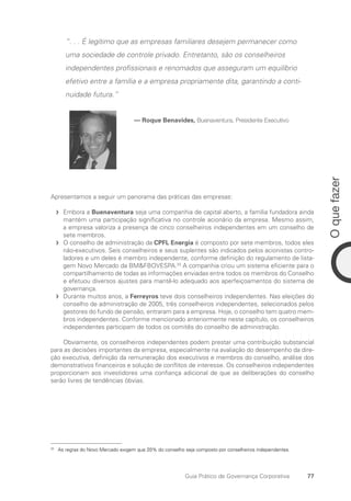 77
O
que
fazer
Guia Prático de Governança Corporativa
“. . . É legítimo que as empresas familiares desejem permanecer como
uma sociedade de controle privado. Entretanto, são os conselheiros
independentes profissionais e renomados que asseguram um equilíbrio
efetivo entre a família e a empresa propriamente dita, garantindo a conti-
nuidade futura.”
— Roque Benavides, Buenaventura, Presidente Executivo
Apresentamos a seguir um panorama das práticas das empresas:
Embora a
f
f Buenaventura seja uma companhia de capital aberto, a família fundadora ainda
mantém uma participação significativa no controle acionário da empresa. Mesmo assim,
a empresa valoriza a presença de cinco conselheiros independentes em um conselho de
sete membros.
O conselho de administração da
f
f CPFL Energia é composto por sete membros, todos eles
não-executivos. Seis conselheiros e seus suplentes são indicados pelos acionistas contro-
ladores e um deles é membro independente, conforme definição do regulamento de lista-
gem Novo Mercado da BMFBOVESPA.33
A companhia criou um sistema eficiente para o
compartilhamento de todas as informações enviadas entre todos os membros do Conselho
e efetuou diversos ajustes para mantê-lo adequado aos aperfeiçoamentos do sistema de
governança.
Durante muitos anos, a
f
f Ferreyros teve dois conselheiros independentes. Nas eleições do
conselho de administração de 2005, três conselheiros independentes, selecionados pelos
gestores do fundo de pensão, entraram para a empresa. Hoje, o conselho tem quatro mem-
bros independentes. Conforme mencionado anteriormente neste capítulo, os conselheiros
independentes participam de todos os comitês do conselho de administração.
Obviamente, os conselheiros independentes podem prestar uma contribuição substancial
para as decisões importantes da empresa, especialmente na avaliação do desempenho da dire-
ção executiva, definição da remuneração dos executivos e membros do conselho, análise dos
demonstrativos financeiros e solução de conflitos de interesse. Os conselheiros independentes
proporcionam aos investidores uma confiança adicional de que as deliberações do conselho
serão livres de tendências óbvias.
33
As regras do Novo Mercado exigem que 20% do conselho seja composto por conselheiros independentes.
Portuguese Practical Guide.indd 77 3/15/10 3:59:14 PM
 