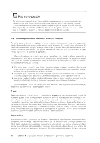 78 Capítulo 4 O que fazer: principais práticas de boa governança corporativa
Para consideração
Se existirem muitas definições de conselheiro independente em um determinado país,
cada empresa deve investigar especificamente qual das definições aceitas é utilizada
com mais frequência no mercado no qual a empresa opera e tem seus títulos registra-
dos. Depois de selecionada, a definição deverá ser divulgada publicamente para permitir
que os investidores avaliem as políticas da companhia sobre o assunto.
2.4 Comitês especializados: analisando a fundo as questões
À medida que o ambiente de negócios se tornar mais complexo, as exigências e as responsabi-
lidades do conselho e de seus membros continuarão a crescer. Os conselhos de administração
precisarão desenvolver um grau de especialização em questões dentro de seu campo de ação.
Muitos conselhos optaram por criar grupos menores de membros com conhecimento e expe­
riência específicos: os comitês do conselho.
Os comitês ajudam o conselho a se tornar mais eficaz, permitindo um foco, supervisão e
monitoramento mais específicos das áreas selecionadas. Os conselhos de administração po-
dem optar por comitês que enfatizem áreas de interesse para a empresa ou para o conselho.
Mais especificamente, os comitês:
Permitem que o conselho trate de um número maior de questões complexas de maneira
f
f
mais eficiente, possibilitando que os especialistas enfoquem questões específicas e forne-
çam de volta ao conselho uma análise detalhada
Permitem que o conselho desenvolva aptidão específica em determinados assuntos rela-
f
f
cionados às operações da empresa, notadamente contas, riscos e controle interno.
Aumentam a objetividade e a independência do julgamento do conselho, protegendo-a de
f
f
possível influência indevida de diretores executivos e acionistas controladores
As empresas do Círculo de Companhias vêm adotando abordagens diferentes em relação
à estrutura dos comitês e à designação de tarefas:
Argos:
Todos os membros independentes do conselho da Argos participam ativamente do comitê de
Auditoria, que se reúne trimestralmente e mantém relações estreitas com os auditores da em-
presa. Esse comitê aprimorou-se ao longo do tempo e está se tornando mais ativo, com reco-
mendações específicas e de fácil implementação. Dois outros comitês do conselho de adminis-
tração — o comitê de Remuneração e Desenvolvimento e o comitê de Assuntos do Conselho
de Administração — reúnem-se com frequência menor, uma vez que as questões discutidas
estão relacionadas à criação de políticas e regras gerais de operação. “Nossa experiência com
os comitês do conselho tem sido muito positiva”, dizem os líderes.
Buenaventura:
A Buenaventura criou seu comitê de Auditoria, composto de três membros do conselho inde-
pendentes, um ano após a aderência às normas do US Securities and Exchange Commission
(SEC, órgão regulador do mercado de capitais norte-americano). Esse comitê é responsável por
auxiliar o conselho de administração na indicação de auditores independentes e na análise da
abrangência das auditorias internas e externas. O comitê de Auditoria analisa ainda os sistemas
Portuguese Practical Guide.indd 78 3/15/10 3:59:15 PM
 