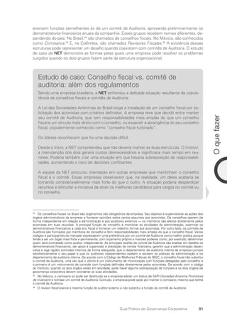 81
O
que
fazer
Guia Prático de Governança Corporativa
exercem funções semelhantes às de um comitê de Auditoria, aprovando preliminarmente os
demonstrativos financeiros anuais da companhia. Esses grupos recebem nomes diferentes, de-
pendendo do país: No Brasil,34
são chamados de conselhos fiscais. No México, são conhecidos
como Comisarios.35
E, na Colômbia, são chamados Revisores Fiscales.36
A existência dessas
estruturas pode representar um desafio quando coexistem com comitês de Auditoria. O estudo
de caso da NET demonstra as formas pelas quais uma empresa pode resolver os problemas
surgidos quando os dois grupos fazem parte da estrutura organizacional.
Estudo de caso: Conselho fiscal vs. comitê de
auditoria: além dos regulamentos
Sendo uma empresa brasileira, a NET enfrentou a delicada situação resultante da coexis-
tência de conselhos fiscais e comitês de Auditoria.
A Lei das Sociedades Anônimas do Brasil exige a instalação de um conselho fiscal por so-
licitação dos acionistas com critérios definidos. A empresa teve que decidir entre manter
seu comitê de Auditoria, que tem responsabilidades mais amplas do que um conselho
fiscal e um vínculo mais direto com o conselho, ou expandir a abrangência do seu conselho
fiscal, popularmente conhecido como “conselho fiscal turbinado”.
Os líderes reconhecem que foi uma decisão difícil.
Desde o início, a NET compreendeu que não deveria manter as duas estruturas. O motivo:
a manutenção dos dois geraria custos desnecessários e significaria mais tempo em reu­
niões. Poderia também criar uma situação em que haveria sobreposição de responsabili-
dades, aumentando o risco de decisões conflitantes.
A equipe da NET procurou orientação em outras empresas que mantinham o conselho
fiscal e o comitê. Essas empresas observaram que, na realidade, um deles acabaria se
tornando consideravelmente mais forte do que o outro. A situação poderia desperdiçar
recursos e dificultar a iniciativa de atrair os melhores candidatos para cargos no comitê ou
no conselho.
34
Os conselhos fiscais no Brasil são organismos não obrigatórios da empresa. Seu objetivo é supervisionar as ações dos
órgãos administrativos da empresa e fornecer opiniões sobre certos assuntos aos acionistas. Os conselhos operam de
forma independente em relação à administração e aos auditores externos — os membros são eleitos diretamente pelos
acionistas em suas reuniões. A principal função do conselho é monitorar as atividades da administração, examinar os
demonstrativos financeiros a cada ano fiscal e fornecer um relatório formal aos acionistas. Por outro lado, os comitês de
Auditoria são formados por membros do conselho e têm responsabilidades mais amplas do que o conselho fiscal. Vários
códigos e participantes do mercado expressaram uma preferência por um comitê de Auditoria como melhor prática porque
tende a ser um órgão mais forte e permanente, com orçamento próprio e maiores poderes como, por exemplo, determinar
quem será contratado como auditor independente. As principais tarefas do comitê de Auditoria são analisar em detalhe os
demonstrativos financeiros, dar apoio à supervisão e prestação de contas financeira, garantir que a administração desen-
volva e siga rígidos controles internos de forma adequada, que o departamento de auditoria interna da empresa cumpra
satisfatoriamente o seu papel e que os auditores independentes avaliem e revisem as práticas da administração e do
departamento de auditoria interna. De acordo com o Código de Melhores Práticas do IBGC, o conselho fiscal não substitui
o comitê de Auditoria, uma vez que o último é um instrumento de monitoração com funções delegadas pelo conselho e
o primeiro é um instrumento de controle com funções definidas diretamente pelos acionistas. De acordo com o código
do Instituto, quando os dois órgãos estão em atividade, pode haver alguma sobreposição de funções e os dois órgãos de
governança corporativa devem coordenar as suas atividades.
35
No México, o comisario só pode ser destituído se a empresa adotar um status de SAPI (Sociedad Anonima Promotora
de Inversion) e nomear um comitê de Auditoria. Contudo, a empresa pode optar por manter o comisario, mesmo que tenha
o comitê de Auditoria.
36
O revisor fiscal exerce a mesma função do auditor externo e não substitui a função do comitê de Auditoria.
Portuguese Practical Guide.indd 81 3/15/10 3:59:15 PM
 