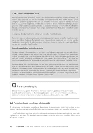 82 Capítulo 4 O que fazer: principais práticas de boa governança corporativa
A NET turbina seu conselho fiscal
Em um determinado momento, houve uma tendência clara no Brasil no sentido de ter um
comitê de auditoria e não ter um conselho fiscal permanente. Mas a SEC decidiu apoiar
um grupo brasileiro que propunha que um conselho fiscal seria capaz de atender ao requi-
sito da SEC para a criação de comitês de Auditoria no Brasil. Nesse meio tempo, muitas
grandes empresas brasileiras registradas na bolsa de valores já haviam estabelecido comi-
tês de Auditoria com um escopo mais amplo e alcance maior do que os conselhos fiscais
exigidos por lei.
A empresa decidiu finalmente adotar um conselho fiscal turbinado.
Para minimizar as sobreposições, os acionistas decidiram que o conselho atuaria também
como comitê de Auditoria. Seria totalmente independente, trabalharia em estreita coorde-
nação com o conselho de administração e teria um conjunto maior de responsabilidades
do que um conselho fiscal regular.
Consultores ajudam na implementação
Uma consultoria independente com um histórico sólido e comprovado no mercado foi con-
tratada pela empresa — não pelo conselho de administração. Os consultores conduziram
todo o processo com independência e precisão técnica. Os consultores começaram por
definir a missão, a função e os regimentos internos para o conselho fiscal. O processo ter-
minou com a definição da remuneração e a contratação de membros do conselho fiscal.
Paralelamente, o conselho nomeou um dos seus membros para atuar como elemento de
ligação permanente entre as duas entidades, de modo que as discussões fossem coor-
denadas, compreendidas e implementadas de maneira oportuna e eficiente. Consequen-
temente, o trabalho é executado em estreita colaboração, sem qualquer sobreposição. O
conselho de administração sentiu-se mais confortável para utilizar os conjuntos de apti-
dões do conselho fiscal em vários tópicos e discussões.
Para consideração
Essa experiência, apesar de única no mercado brasileiro, pode ajudar sua empresa,
quando se levar em conta as diversas opções para seguir um caminho de boas práticas,
especialmente se for pioneiro em algumas dessas práticas, como fez a NET.
2.5 Procedimentos do conselho de administração
O número de membros do conselho, a diversidade de experiências e conhecimentos, os pro-
cessos e a dinâmica operacional são todos elementos que moldam um conselho eficiente.
A eficácia do conselho de administração geralmente depende da organização de suas ope-
rações — as reuniões. Os principais elementos para organizar e conduzir reuniões de conselho
eficientes incluem:
Portuguese Practical Guide.indd 82 3/15/10 3:59:16 PM
 
