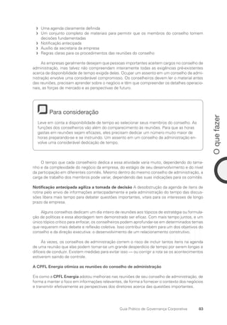 83
O
que
fazer
Guia Prático de Governança Corporativa
Uma agenda claramente definida
f
f
Um conjunto completo de materiais para permitir que os membros do conselho tomem
f
f
decisões fundamentadas
Notificação antecipada
f
f
Auxílio da secretaria da empresa
f
f
Regras claras para os procedimentos das reuniões do conselho
f
f
As empresas geralmente desejam que pessoas importantes aceitem cargos no conselho de
administração, mas talvez não compreendam inteiramente todas as exigências pré-existentes
acerca da disponibilidade de tempo exigida delas. Ocupar um assento em um conselho de admi-
nistração envolve uma considerável compromisso. Os conselheiros devem ler o material antes
das reuniões, precisam aprender sobre o negócio e têm que compreender os detalhes operacio-
nais, as forças de mercado e as perspectivas de futuro.
Para consideração
Leve em conta a disponibilidade de tempo ao selecionar seus membros do conselho. As
funções dos conselheiros vão além do comparecimento às reuniões. Para que as horas
gastas em reuniões sejam eficazes, eles precisam dedicar um número muito maior de
horas preparando-se e se instruindo. Um assento em um conselho de administração en-
volve uma considerável dedicação de tempo.
O tempo que cada conselheiro dedica a essa atividade varia muito, dependendo do tama-
nho e da complexidade do negócio da empresa, do estágio de seu desenvolvimento e do nível
da participação em diferentes comitês. Mesmo dentro do mesmo conselho de administração, a
carga de trabalho dos membros pode variar, dependendo das suas indicações para os comitês.
Notificação antecipada agiliza a tomada de decisão A desobstrução da agenda de itens de
rotina pelo envio de informações antecipadamente e pela administração do tempo das discus-
sões libera mais tempo para debater questões importantes, vitais para os interesses de longo
prazo da empresa.
Alguns conselhos dedicam um dia inteiro de reuniões aos tópicos de estratégia ou formula-
ção de políticas e essa abordagem tem demonstrado ser eficaz. Com mais tempo juntos, e um
único tópico crítico para enfocar, os conselheiros podem aprofundar-se em determinados temas
que requerem mais debate e reflexão coletiva. Isso contribui também para um dos objetivos do
conselho e da direção executiva: o desenvolvimento de um relacionamento construtivo.
Às vezes, os conselhos de administração correm o risco de incluir tantos itens na agenda
de uma reunião que elas podem tornar-se um grande desperdício de tempo por serem longas e
difíceis de conduzir. Existem medidas para evitar isso — ou corrigir a rota se os acontecimentos
estiverem saindo de controle.
A CPFL Energia otimiza as reuniões do conselho de administração
Eis como a CPFL Energia adotou melhorias nas reuniões de seu conselho de administração, de
forma a manter o foco em informações relevantes, de forma a fornecer o contexto dos negócios
e transmitir efetivamente as perspectivas dos diretores acerca das questões importantes.
Portuguese Practical Guide.indd 83 3/15/10 3:59:16 PM
 