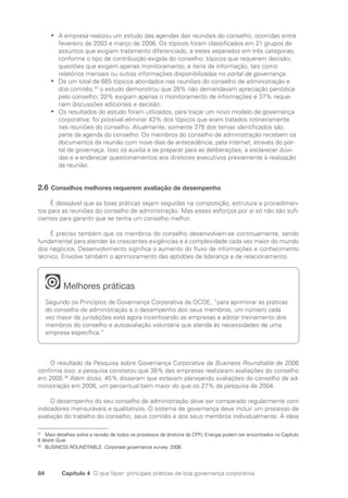 84 Capítulo 4 O que fazer: principais práticas de boa governança corporativa
A empresa realizou um estudo das agendas das reuniões do conselho, ocorridas entre
•
•
fevereiro de 2003 e março de 2006. Os tópicos foram classificados em 21 grupos de
assuntos que exigiam tratamento diferenciado, e estes separados em três categorias,
conforme o tipo de contribuição exigida do conselho: tópicos que requerem decisão;
questões que exigem apenas monitoramento; e itens de informação, tais como
relatórios mensais ou outras informações disponibilizadas no portal de governança.
De um total de 665 tópicos abordados nas reuniões do conselho de administração e
•
•
dos comitês,37
o estudo demonstrou que 28% não demandavam apreciação periódica
pelo conselho, 20% exigiam apenas o monitoramento de informações e 37% reque-
riam discussões adicionais e decisão.
Os resultados do estudo foram utilizados, para traçar um novo modelo de governança
•
•
corporativa: foi possível eliminar 43% dos tópicos que eram tratados rotineiramente
nas reuniões do conselho. Atualmente, somente 378 dos temas identificados são
parte da agenda do conselho. Os membros do conselho de administração recebem os
documentos da reunião com nove dias de antecedência, pela internet, através do por-
tal de governaça. Isso os auxilia a se preparar para as deliberações, a esclarecer dúvi-
das e a endereçar questionamentos aos diretores executivos previamente à realização
da reunião.
2.6 Conselhos melhores requerem avaliação de desempenho
É desejável que as boas práticas sejam seguidas na composição, estrutura e procedimen-
tos para as reuniões do conselho de administração. Mas esses esforços por si só não são sufi-
cientes para garantir que se tenha um conselho melhor.
É preciso também que os membros do conselho desenvolvam-se continuamente, sendo
fundamental para atender às crescentes exigências e à complexidade cada vez maior do mundo
dos negócios. Desenvolvimento significa o aumento do fluxo de informações e conhecimento
técnico. Envolve também o aprimoramento das aptidões de liderança e de relacionamento.
Melhores práticas
Segundo os Princípios de Governança Corporativa da OCDE, “para aprimorar as práticas
do conselho de administração e o desempenho dos seus membros, um número cada
vez maior de jurisdições está agora incentivando as empresas a adotar treinamento dos
membros do conselho e autoavaliação voluntária que atenda às necessidades de uma
empresa específica.”
O resultado da Pesquisa sobre Governança Corporativa da Business Roundtable de 2006
confirma isso: a pesquisa constatou que 38% das empresas realizaram avaliações do conselho
em 2005.38
Além disso, 45% disseram que estavam planejando avaliações do conselho de ad-
ministração em 2006, um percentual bem maior do que os 27% da pesquisa de 2004.
O desempenho do seu conselho de administração deve ser comparado regularmente com
indicadores mensuráveis e qualitativos. O sistema de governança deve incluir um processo de
avaliação do trabalho do conselho, seus comitês e dos seus membros individualmente. A ideia
37
Mais detalhes sobre a revisão de todos os processos da diretoria da CPFL Energia podem ser encontrados no Capítulo
6 deste Guia.
38
BUSINESS ROUNDTABLE. Corporate governance survey. 2006.
Portuguese Practical Guide.indd 84 3/15/10 3:59:17 PM
 