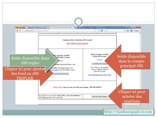 Solde disponible dans         Solde disponible
        JSS tripler               dans le compte
                                   principal JSS
Cliquer ici pour ajouter
    des fond au JSS
       TRIPLER


                                  Cliquer ici pour
                                    acheter des
                                     positions

                           http://justbeenpaid-ci.com
 