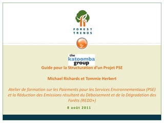 Guide pour la Structuration d’un Projet PSE

                     Michael Richards et Tommie Herbert

Atelier de formation sur les Paiements pour les Services Environnementaux (PSE)
et la Réduction des Emissions résultant du Déboisement et de la Dégradation des
                                 Forêts (REDD+)
                               8 août 2011
 