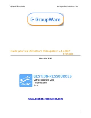 Gestion­Ressources                           www.gestion­ressources.com




Guide pour les Utilisateurs eGroupWare v.1.4.002
                                           Français
                             Manuel v.1.02




                     www.gestion-ressources.com




                                                                          1
 