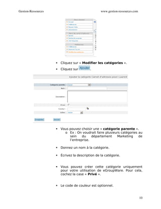 Gestion­Ressources                                 www.gestion­ressources.com




                        Cliquez sur « Modifier les catégories ».
                        Cliquez sur        .




                        Vous pouvez choisir une « catégorie parente ».
                           o Ex : On voudrait faire plusieurs catégories au
                              sein    du    département    Marketing     de
                              l’entreprise.

                        Donnez un nom à la catégorie.

                        Écrivez la description de la catégorie.


                        Vous pouvez créer cette catégorie uniquement
                         pour votre utilisation de eGroupWare. Pour cela,
                         cochez la case « Privé ».


                        Le code de couleur est optionnel.


                                                                                10
 
