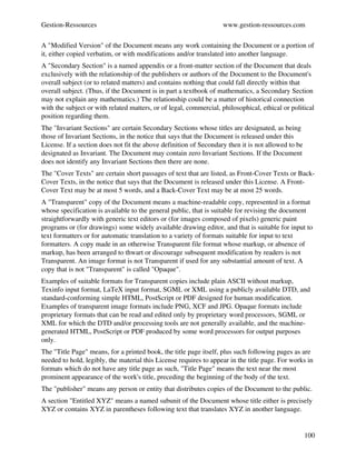 Gestion­Ressources                                                  www.gestion­ressources.com

A "Modified Version" of the Document means any work containing the Document or a portion of 
it, either copied verbatim, or with modifications and/or translated into another language.
A "Secondary Section" is a named appendix or a front­matter section of the Document that deals 
exclusively with the relationship of the publishers or authors of the Document to the Document's 
overall subject (or to related matters) and contains nothing that could fall directly within that 
overall subject. (Thus, if the Document is in part a textbook of mathematics, a Secondary Section 
may not explain any mathematics.) The relationship could be a matter of historical connection 
with the subject or with related matters, or of legal, commercial, philosophical, ethical or political 
position regarding them.
The "Invariant Sections" are certain Secondary Sections whose titles are designated, as being 
those of Invariant Sections, in the notice that says that the Document is released under this 
License. If a section does not fit the above definition of Secondary then it is not allowed to be 
designated as Invariant. The Document may contain zero Invariant Sections. If the Document 
does not identify any Invariant Sections then there are none.
The "Cover Texts" are certain short passages of text that are listed, as Front­Cover Texts or Back­
Cover Texts, in the notice that says that the Document is released under this License. A Front­
Cover Text may be at most 5 words, and a Back­Cover Text may be at most 25 words.
A "Transparent" copy of the Document means a machine­readable copy, represented in a format 
whose specification is available to the general public, that is suitable for revising the document 
straightforwardly with generic text editors or (for images composed of pixels) generic paint 
programs or (for drawings) some widely available drawing editor, and that is suitable for input to 
text formatters or for automatic translation to a variety of formats suitable for input to text 
formatters. A copy made in an otherwise Transparent file format whose markup, or absence of 
markup, has been arranged to thwart or discourage subsequent modification by readers is not 
Transparent. An image format is not Transparent if used for any substantial amount of text. A 
copy that is not "Transparent" is called "Opaque".
Examples of suitable formats for Transparent copies include plain ASCII without markup, 
Texinfo input format, LaTeX input format, SGML or XML using a publicly available DTD, and 
standard­conforming simple HTML, PostScript or PDF designed for human modification. 
Examples of transparent image formats include PNG, XCF and JPG. Opaque formats include 
proprietary formats that can be read and edited only by proprietary word processors, SGML or 
XML for which the DTD and/or processing tools are not generally available, and the machine­
generated HTML, PostScript or PDF produced by some word processors for output purposes 
only.
The "Title Page" means, for a printed book, the title page itself, plus such following pages as are 
needed to hold, legibly, the material this License requires to appear in the title page. For works in 
formats which do not have any title page as such, "Title Page" means the text near the most 
prominent appearance of the work's title, preceding the beginning of the body of the text.
The "publisher" means any person or entity that distributes copies of the Document to the public.
A section "Entitled XYZ" means a named subunit of the Document whose title either is precisely 
XYZ or contains XYZ in parentheses following text that translates XYZ in another language. 


                                                                                                  100
 