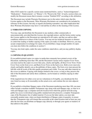 Gestion­Ressources                                                  www.gestion­ressources.com

(Here XYZ stands for a specific section name mentioned below, such as "Acknowledgements", 
"Dedications", "Endorsements", or "History".) To "Preserve the Title" of such a section when you 
modify the Document means that it remains a section "Entitled XYZ" according to this definition.
The Document may include Warranty Disclaimers next to the notice which states that this 
License applies to the Document. These Warranty Disclaimers are considered to be included by 
reference in this License, but only as regards disclaiming warranties: any other implication that 
these Warranty Disclaimers may have is void and has no effect on the meaning of this License.

2. VERBATIM COPYING
You may copy and distribute the Document in any medium, either commercially or 
noncommercially, provided that this License, the copyright notices, and the license notice saying 
this License applies to the Document are reproduced in all copies, and that you add no other 
conditions whatsoever to those of this License. You may not use technical measures to obstruct 
or control the reading or further copying of the copies you make or distribute. However, you may 
accept compensation in exchange for copies. If you distribute a large enough number of copies 
you must also follow the conditions in section 3.
You may also lend copies, under the same conditions stated above, and you may publicly display 
copies.

3. COPYING IN QUANTITY
If you publish printed copies (or copies in media that commonly have printed covers) of the 
Document, numbering more than 100, and the Document's license notice requires Cover Texts, 
you must enclose the copies in covers that carry, clearly and legibly, all these Cover Texts: Front­
Cover Texts on the front cover, and Back­Cover Texts on the back cover. Both covers must also 
clearly and legibly identify you as the publisher of these copies. The front cover must present the 
full title with all words of the title equally prominent and visible. You may add other material on 
the covers in addition. Copying with changes limited to the covers, as long as they preserve the 
title of the Document and satisfy these conditions, can be treated as verbatim copying in other 
respects.
If the required texts for either cover are too voluminous to fit legibly, you should put the first 
ones listed (as many as fit reasonably) on the actual cover, and continue the rest onto adjacent 
pages.
If you publish or distribute Opaque copies of the Document numbering more than 100, you must 
either include a machine­readable Transparent copy along with each Opaque copy, or state in or 
with each Opaque copy a computer­network location from which the general network­using 
public has access to download using public­standard network protocols a complete Transparent 
copy of the Document, free of added material. If you use the latter option, you must take 
reasonably prudent steps, when you begin distribution of Opaque copies in quantity, to ensure 
that this Transparent copy will remain thus accessible at the stated location until at least one year 
after the last time you distribute an Opaque copy (directly or through your agents or retailers) of 
that edition to the public.



                                                                                                  101
 