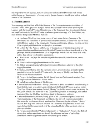 Gestion­Ressources                                                 www.gestion­ressources.com

It is requested, but not required, that you contact the authors of the Document well before 
redistributing any large number of copies, to give them a chance to provide you with an updated 
version of the Document.

4. MODIFICATIONS
You may copy and distribute a Modified Version of the Document under the conditions of 
sections 2 and 3 above, provided that you release the Modified Version under precisely this 
License, with the Modified Version filling the role of the Document, thus licensing distribution 
and modification of the Modified Version to whoever possesses a copy of it. In addition, you 
must do these things in the Modified Version:
    • A. Use in the Title Page (and on the covers, if any) a title distinct from that of the 
      Document, and from those of previous versions (which should, if there were any, be listed 
      in the History section of the Document). You may use the same title as a previous version 
      if the original publisher of that version gives permission. 
    • B. List on the Title Page, as authors, one or more persons or entities responsible for 
      authorship of the modifications in the Modified Version, together with at least five of the 
      principal authors of the Document (all of its principal authors, if it has fewer than five), 
      unless they release you from this requirement. 
    • C. State on the Title page the name of the publisher of the Modified Version, as the 
      publisher. 
    • D. Preserve all the copyright notices of the Document. 
    • E. Add an appropriate copyright notice for your modifications adjacent to the other 
      copyright notices. 
    • F. Include, immediately after the copyright notices, a license notice giving the public 
      permission to use the Modified Version under the terms of this License, in the form 
      shown in the Addendum below. 
    • G. Preserve in that license notice the full lists of Invariant Sections and required Cover 
      Texts given in the Document's license notice. 
    • H. Include an unaltered copy of this License. 
    • I. Preserve the section Entitled "History", Preserve its Title, and add to it an item stating at 
      least the title, year, new authors, and publisher of the Modified Version as given on the 
      Title Page. If there is no section Entitled "History" in the Document, create one stating the 
      title, year, authors, and publisher of the Document as given on its Title Page, then add an 
      item describing the Modified Version as stated in the previous sentence. 
    • J. Preserve the network location, if any, given in the Document for public access to a 
      Transparent copy of the Document, and likewise the network locations given in the 
      Document for previous versions it was based on. These may be placed in the "History" 
      section. You may omit a network location for a work that was published at least four 
      years before the Document itself, or if the original publisher of the version it refers to 
      gives permission. 
    • K. For any section Entitled "Acknowledgements" or "Dedications", Preserve the Title of 
      the section, and preserve in the section all the substance and tone of each of the 
      contributor acknowledgements and/or dedications given therein. 


                                                                                                  102
 