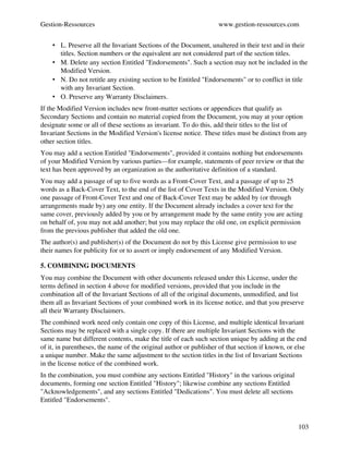 Gestion­Ressources                                                 www.gestion­ressources.com


    • L. Preserve all the Invariant Sections of the Document, unaltered in their text and in their 
      titles. Section numbers or the equivalent are not considered part of the section titles. 
    • M. Delete any section Entitled "Endorsements". Such a section may not be included in the 
      Modified Version. 
    • N. Do not retitle any existing section to be Entitled "Endorsements" or to conflict in title 
      with any Invariant Section. 
    • O. Preserve any Warranty Disclaimers. 
If the Modified Version includes new front­matter sections or appendices that qualify as 
Secondary Sections and contain no material copied from the Document, you may at your option 
designate some or all of these sections as invariant. To do this, add their titles to the list of 
Invariant Sections in the Modified Version's license notice. These titles must be distinct from any 
other section titles.
You may add a section Entitled "Endorsements", provided it contains nothing but endorsements 
of your Modified Version by various parties—for example, statements of peer review or that the 
text has been approved by an organization as the authoritative definition of a standard.
You may add a passage of up to five words as a Front­Cover Text, and a passage of up to 25 
words as a Back­Cover Text, to the end of the list of Cover Texts in the Modified Version. Only 
one passage of Front­Cover Text and one of Back­Cover Text may be added by (or through 
arrangements made by) any one entity. If the Document already includes a cover text for the 
same cover, previously added by you or by arrangement made by the same entity you are acting 
on behalf of, you may not add another; but you may replace the old one, on explicit permission 
from the previous publisher that added the old one.
The author(s) and publisher(s) of the Document do not by this License give permission to use 
their names for publicity for or to assert or imply endorsement of any Modified Version.

5. COMBINING DOCUMENTS
You may combine the Document with other documents released under this License, under the 
terms defined in section 4 above for modified versions, provided that you include in the 
combination all of the Invariant Sections of all of the original documents, unmodified, and list 
them all as Invariant Sections of your combined work in its license notice, and that you preserve 
all their Warranty Disclaimers.
The combined work need only contain one copy of this License, and multiple identical Invariant 
Sections may be replaced with a single copy. If there are multiple Invariant Sections with the 
same name but different contents, make the title of each such section unique by adding at the end 
of it, in parentheses, the name of the original author or publisher of that section if known, or else 
a unique number. Make the same adjustment to the section titles in the list of Invariant Sections 
in the license notice of the combined work.
In the combination, you must combine any sections Entitled "History" in the various original 
documents, forming one section Entitled "History"; likewise combine any sections Entitled 
"Acknowledgements", and any sections Entitled "Dedications". You must delete all sections 
Entitled "Endorsements".


                                                                                                  103
 
