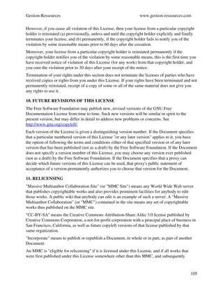 Gestion­Ressources                                                 www.gestion­ressources.com

However, if you cease all violation of this License, then your license from a particular copyright 
holder is reinstated (a) provisionally, unless and until the copyright holder explicitly and finally 
terminates your license, and (b) permanently, if the copyright holder fails to notify you of the 
violation by some reasonable means prior to 60 days after the cessation.
Moreover, your license from a particular copyright holder is reinstated permanently if the 
copyright holder notifies you of the violation by some reasonable means, this is the first time you 
have received notice of violation of this License (for any work) from that copyright holder, and 
you cure the violation prior to 30 days after your receipt of the notice.
Termination of your rights under this section does not terminate the licenses of parties who have 
received copies or rights from you under this License. If your rights have been terminated and not 
permanently reinstated, receipt of a copy of some or all of the same material does not give you 
any rights to use it.

10. FUTURE REVISIONS OF THIS LICENSE
The Free Software Foundation may publish new, revised versions of the GNU Free 
Documentation License from time to time. Such new versions will be similar in spirit to the 
present version, but may differ in detail to address new problems or concerns. See 
http://www.gnu.org/copyleft/.
Each version of the License is given a distinguishing version number. If the Document specifies 
that a particular numbered version of this License "or any later version" applies to it, you have 
the option of following the terms and conditions either of that specified version or of any later 
version that has been published (not as a draft) by the Free Software Foundation. If the Document 
does not specify a version number of this License, you may choose any version ever published 
(not as a draft) by the Free Software Foundation. If the Document specifies that a proxy can 
decide which future versions of this License can be used, that proxy's public statement of 
acceptance of a version permanently authorizes you to choose that version for the Document.

11. RELICENSING
"Massive Multiauthor Collaboration Site" (or "MMC Site") means any World Wide Web server 
that publishes copyrightable works and also provides prominent facilities for anybody to edit 
those works. A public wiki that anybody can edit is an example of such a server. A "Massive 
Multiauthor Collaboration" (or "MMC") contained in the site means any set of copyrightable 
works thus published on the MMC site.
"CC­BY­SA" means the Creative Commons Attribution­Share Alike 3.0 license published by 
Creative Commons Corporation, a not­for­profit corporation with a principal place of business in 
San Francisco, California, as well as future copyleft versions of that license published by that 
same organization.
"Incorporate" means to publish or republish a Document, in whole or in part, as part of another 
Document.
An MMC is "eligible for relicensing" if it is licensed under this License, and if all works that 
were first published under this License somewhere other than this MMC, and subsequently 


                                                                                                    105
 